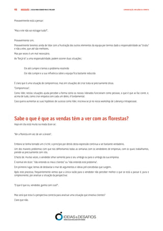 COMPRE JÁ ! | DICAS PARA VENDER MAIS E MELHOR48 COMUNICAÇÃO, INFLUÊNCIA E EMPATIA
Provavelmente está a pensar:
“Mas e ele não vai estragar tudo?”.
Provavelmente sim.
Provavelmente teremos ainda de lidar com a frustração dos outros elementos da equipa por termos dado a responsabilidade ao “Urubu”
e não a eles, que até são melhores.
Mas por vezes é um mal necessário.
Ao “forçá-lo” a uma responsabilidade, podem ocorrer duas situações:
Ele até cumpre e temos o problema resolvido
Ele não cumpre e a sua influência sobre a equipa fica bastante reduzida
É claro que é uma situação de compromisso, mas em situações de crise trata-se precisamente disso.
“Compromisso”.
Como líder, nestas situações ajuda perceber a forma como os nossos liderados funcionam como pessoas, o que é que as faz correr, e,
acima de tudo, como criar empatia com cada um deles, é fundamental.
Caso queira aumentar as suas hipóteses de sucesso como líder, inscreva-se já no nosso workshop de Liderança Intrapessoal.
Sabe o que é que as vendas têm a ver com as florestas?
Hoje em dia está muito na moda dizer-se:
“Ver a floresta em vez de ver a árvore”.
Embora se tenha tornado um cliché, o princípio por detrás desta expressão continua a ser bastante verdadeiro.
Um dos maiores problemas com que nos defrontamos todas as semanas com os vendedores de empresas, com os quais trabalhamos,
prende-se precisamente com isto.
O facto de, muitas vezes, o vendedor olhar somente para o seu umbigo ou para o umbigo da sua empresa.
É normal ele dizer: “não entendo os meus clientes” ou “não entendo este problema”.
Em primeiro lugar, temos de desbastar o mar de argumentos e ideias pré-concebidas que surgem.
Após este processo, frequentemente vemos que a única razão para o vendedor não perceber melhor o que se está a passar é, pura e
simplesmente, por analisar a situação da perspectiva:
“O que é que eu, vendedor, ganho com isso?”.
Mas será que esta é a perspectiva correcta para analisar uma situação que envolva clientes?
Claro que não.
 