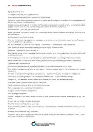 COMPRE JÁ ! | DICAS PARA VENDER MAIS E MELHOR49 COMUNICAÇÃO, INFLUÊNCIA E EMPATIA
A perspectiva correcta seria:
“O que é que o meu cliente ganha ou perde com isto?”.
Ou seja, afastarmo-nos e olharmos para a floresta em vez de para a árvore.
Muitas vezes estamos tão embrenhados com o problema em questão, que não conseguimos dar um passo atrás e olhar para o que está
a decorrer com diferentes olhos e perspectivas.
Uma das coisas que fazemos quando um vendedor está “bloqueado” numa situação de uma venda complexa ou de uma negociação, é
obrigá-lo a levantar-se, dar uma volta pela sala e olhar para os problemas de diferentes ângulos físicos.
Provavelmente está a pensar, mas porquê levantar-se?
Porque ao mudarmos a nossa postura física ou o local a partir do qual estamos a analisar o problema, dá-se um impacto brutal no nosso
processo de análise.
O ser humano é um animal muito territorial.
Existe uma área de estudo, chamada proxémica, que trata precisamente disto mesmo, a utilização dos espaços, barreiras físicas, barrei-
ras virtuais, distâncias de segurança, etc.…
Mas no que diz respeito ao processo de análise e decisão, é fundamental que o vendedor saia de trás da sua secretária.
É que nesta posição estamos defendidos pela segurança das nossas barreiras visíveis e invisíveis.
Por exemplo, o nosso gabinete, a nossa secretária, etc.…
Ao sair da nossa zona de conforto e segurança, movendo-nos pela nossa sala ou até mesmo pela empresa, a perspectiva que temos é
completamente diferente.
Se olhar sempre para as coisas com a mesma perspectiva, as conclusões e resultados a que vai chegar serão sempre os mesmos.
A maior parte das vezes a solução está ao nosso alcance, a perspectiva através da qual a estamos a procurar é que não é a melhor.
Experimente fazer o seguinte exercício.
Pegue em duas cadeiras e coloque-as frente a frente à distância a que se sentaria numa reunião com um cliente.
Sente-se na primeira cadeira e imagine (ou, se quiser, alucine) o melhor que conseguir que o seu cliente mais complexo se encontra
sentado nela.
Tire do baú os seus recursos de imaginação de quando era criança e por uns momentos venha connosco brincar ao faz de conta.
Estando nessa posição e imaginando que o seu cliente está à sua frente, analise a situação o melhor que conseguir.
De seguida, faça uma experiência: levante-se e afaste-se um pouco das duas cadeiras, mas sempre a olhar para elas.
Imagine que ainda se encontra lá sentado, bem como o seu cliente.
Mais ou menos como se estivesse de fora do seu corpo a observar a cena.
Agora, nesta posição externa, analise novamente o problema.
De seguida faça novamente mais uma experiência.
Sente-se no lugar do seu cliente.
Continue a imaginar que está ainda lá sentado, na cadeira em frente, e volte a analisar o problema, desta feita como se fosse o seu
cliente.
Acima de tudo, com todas as implicações desta situação.
Por último, levante-se e volte a sentar-se no seu lugar.
Analise novamente o problema e veja se continua a olhar para o seu cliente e para a venda em causa da mesma forma que no início
do processo.
Vai ver que na maioria dos casos isso já não acontece.
Experimente, quando quiser ter uma perspectiva diferente da situação, levantar-se e fazer este exercício. Vai ver que chegará a conclu-
sões completamente diferentes das habituais.
 