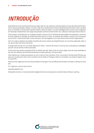 COMPRE JÁ! | DICAS PARA VENDER MAIS E MELHOR5
Desde 2003 que escrevo semanalmente diversos artigos sobre ven- das, liderança e coaching. Artigos esses que são habitualmente edita-
dos em diversas publicações e blogues. O escrever surge como complemento à minha actividade enquanto formador e coach e confesso
que é um momento na semana que me permite colocar as ideias em ordem e criar novas abordagens para os nossos cursos e programas
de intervenção. Paralelamente, estes artigos são publicados na Revista Semanal de Ven- das, Liderança e Coaching da Ideias & Desa os.
O que começou inicialmente por ser um pequeno projecto, é hoje em dia um fenómeno de popularidade entre os gestores e comerciais
de várias empresas em Portugal. No contacto que temos tido com as diver- sas empresas que recebem a revista, é com muito prazer
que nos dizem: “Costumamos receber muitas coisas por e-mail que apagamos, mas a vossa revista semanal lemos religiosamente...”.
Este livro surge na sequência dos pedidos constantes dos nossos clientes para disponibilizarmos, de uma forma organizada, todos os
arti- gos aos quais não tinham tido acesso.
Os artigos foram escritos com um simples objectivo em mente − serem de fácil leitura e, acima de tudo, muito práticos na abordagem
que faze- mos das vendas e matérias associadas.
O nosso lema é que quanto mais práticas forem as matérias que abor- damos, tanto nos nossos artigos, como nos nossos workshops de
Ven- das e de Liderança, mais facilmente serão postas em prática pelas pes- soas que os lêem.
Como sabemos que o tempo que passamos no carro é cada vez maior, decidimos incluir uma versão em formato áudio MP3 para que
possa ouvi-la onde quiser. Assim, este é o primeiro livro de vendas em Portugal a editar, em simultâneo, uma versão em papel e outra
em áudio MP3.
Venha daí nesta viagem por mais de 9 anos de trabalho em Portugal e mais de 5000 pessoas formadas em Vendas e Liderança no nosso
país.
P.S.: Sugerimos a visita ao nosso site em:
www.ideiasedesafios.com
Onde poderá encontrar um conjunto bastante alargado de outros recursos gratuitos na área de vendas, liderança e coaching.
INTRODUÇÃO
 