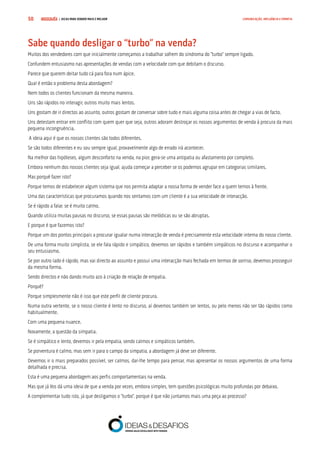 COMPRE JÁ ! | DICAS PARA VENDER MAIS E MELHOR50 COMUNICAÇÃO, INFLUÊNCIA E EMPATIA
Sabe quando desligar o “turbo” na venda?
Muitos dos vendedores com que inicialmente começamos a trabalhar sofrem do síndroma do “turbo” sempre ligado.
Confundem entusiasmo nas apresentações de vendas com a velocidade com que debitam o discurso.
Parece que querem deitar tudo cá para fora num ápice.
Qual é então o problema desta abordagem?
Nem todos os clientes funcionam da mesma maneira.
Uns são rápidos no interagir, outros muito mais lentos.
Uns gostam de ir directos ao assunto, outros gostam de conversar sobre tudo e mais alguma coisa antes de chegar a vias de facto.
Uns detestam entrar em conflito com quem quer que seja, outros adoram destroçar os nossos argumentos de venda à procura da mais
pequena incongruência.
A ideia aqui é que os nossos clientes são todos diferentes.
Se são todos diferentes e eu sou sempre igual, provavelmente algo de errado irá acontecer.
Na melhor das hipóteses, algum desconforto na venda, na pior, gera-se uma antipatia ou afastamento por completo.
Embora nenhum dos nossos clientes seja igual, ajuda começar a perceber se os podemos agrupar em categorias similares.
Mas porquê fazer isto?
Porque temos de estabelecer algum sistema que nos permita adaptar a nossa forma de vender face a quem temos à frente.
Uma das características que procuramos quando nos sentamos com um cliente é a sua velocidade de interacção.
Se é rápido a falar, se é muito calmo.
Quando utiliza muitas pausas no discurso, se essas pausas são melódicas ou se são abruptas.
E porque é que fazemos isto?
Porque um dos pontos principais a procurar igualar numa interacção de venda é precisamente esta velocidade interna do nosso cliente.
De uma forma muito simplista, se ele fala rápido e simpático, devemos ser rápidos e também simpáticos no discurso e acompanhar o
seu entusiasmo.
Se por outro lado é rápido, mas vai directo ao assunto e possui uma interacção mais fechada em termos de sorriso, devemos prosseguir
da mesma forma.
Sendo directos e não dando muito azo à criação de relação de empatia.
Porquê?
Porque simplesmente não é isso que este perfil de cliente procura.
Numa outra vertente, se o nosso cliente é lento no discurso, aí devemos também ser lentos, ou pelo menos não ser tão rápidos como
habitualmente.
Com uma pequena nuance.
Novamente, a questão da simpatia.
Se é simpático e lento, devemos ir pela empatia, sendo calmos e simpáticos também.
Se porventura é calmo, mas sem ir para o campo da simpatia, a abordagem já deve ser diferente.
Devemos ir o mais preparados possível, ser calmos, dar-lhe tempo para pensar, mas apresentar os nossos argumentos de uma forma
detalhada e precisa.
Esta é uma pequena abordagem aos perfis comportamentais na venda.
Mas que já Vos dá uma ideia de que a venda por vezes, embora simples, tem questões psicológicas muito profundas por debaixo.
A complementar tudo isto, já que desligamos o “turbo”, porque é que não juntamos mais uma peça ao processo?
 