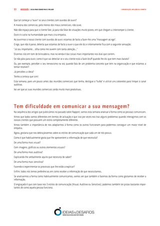 COMPRE JÁ ! | DICAS PARA VENDER MAIS E MELHOR51 COMUNICAÇÃO, INFLUÊNCIA E EMPATIA
Que tal começar a “ouvir” os seus clientes com ouvidos de ouvir?
A maioria dos comercias, pelo menos dos maus comerciais, não ouve.
Não dão espaço para que o cliente fale, já para não falar de situações muito piores, em que chegam a interromper o cliente.
Ouvir é o acto na humanidade que mais cria empatia.
Ao ouvirmos o nosso cliente com ouvidos de ouvir, estamos de facto a fazer-lhe uma “massagem ao ego”.
O ego, que não é parvo, detecta que estamos de facto a ouvir o que ele diz e internamente fica com a seguinte sensação:
“Já sou importante… olha como me ouvem com tanta atenção…”
Dizemos isto em tom de brincadeira, mas na venda é das coisas mais importantes nos dias que correm.
Se não pára para ouvir, como é que vai detectar se o seu cliente está a fazer bluff quando lhe diz que tem mais barato?
Ou, por exemplo, perceber o seu nervosismo na voz quando fala de um problema concreto que tem na organização e que estamos a
tentar resolver?
Já percebeu a ideia?
Tenho a certeza que sim!
Esta semana, pare um pouco antes das reuniões comerciais que tenha, desligue o “turbo” e utilize uns cotonetes para limpar o canal
auditivo.
Vai ver que as suas reuniões comerciais serão muito mais produtivas.
Tem dificuldade em comunicar a sua mensagem?
Na sequência dos artigos que publicámos no passado sobre Rapport, vamos esta semana analisar a forma como as pessoas comunicam.
Vimos que todos somos diferentes em termos de actuação e que isso por vezes nos traz alguns problemas quando interagimos com os
nossos clientes que possuem um estilo completamente diferente.
Vimos também a importância de nos adaptarmos à forma como os outros funcionam para podermos conseguir um maior nível de
empatia.
Agora, gostaria que nos debruçássemos sobre os estilos de comunicação que cada um de nós possui.
Como é que habitualmente gosta que lhe apresentem a informação de que necessita?
De uma forma mais visual?
Com imagens, gráficos ou outros elementos visuais?
De uma forma mais auditiva?
Explicando-lhe verbalmente aquilo que necessita de saber?
De uma forma mais sensitiva?
Fazendo-o experimentar os processos que lhe estão a explicar?
Enfim, todos nós temos preferências em como receber a informação de que necessitamos.
Se analisarmos a forma como habitualmente comunicamos, vamos ver que também o fazemos da forma como gostamos de receber a
informação.
O engraçado é que com base nos 3 estilos de comunicação (Visual, Auditivo ou Sensitivo), podemos também ter pistas bastante impor-
tantes de como aquela pessoa funciona.
 