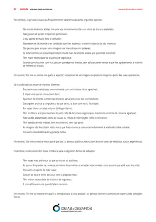 COMPRE JÁ ! | DICAS PARA VENDER MAIS E MELHOR52 COMUNICAÇÃO, INFLUÊNCIA E EMPATIA
Por exemplo, as pessoas visuais são frequentemente caracterizadas pelos seguintes aspectos:
São muito dinâmicas a falar, têm uma voz normalmente alta e um ritmo de discurso acelerado;
Não gostam de perder tempo com pormenores;
O seu aperto de mão é forte e confiante;
Aborrecem-se facilmente se os conteúdos que lhes estamos a transmitir não são do seu interesse;
São pessoas para as quais uma imagem vale mais do que mil palavras;
Se lhes fizermos um esquema percebem muito mais facilmente a ideia que queremos transmitir;
Têm maior necessidade de distância de segurança;
Quando comunicamos com elas, gostam que sejamos directos, sem as fazer perder tempo e que lhes apresentemos o máximo
de referências visuais.
Em resumo, “Diz-me ou mostra-me qual é o aspecto”, necessitam de ver imagens ou produzir imagens a partir das suas experiências.
Já os auditivos funcionam de maneira diferente:
Possuem vozes melodiosas e normalmente com um timbre e ritmo agradável;
É importante que as coisas soem bem;
Apanham facilmente as mentiras devido às variações na voz dos interlocutores;
Conseguem analisar a congruência do que se está a dizer com muita facilidade;
Por vezes falam com eles próprios (diálogo interno);
Têm tendência a respirar no meio do peito. Isto dá-lhes mais oxigénio para manterem um ritmo de conversa agradável;
Não são tão atabalhoados como os visuais ou cheios de interrupções como os sensitivos;
Têm apertos de mão médios, nem muito fortes, nem tipo peixe;
As imagens não lhes dizem nada, mas o que lhes estamos a comunicar verbalmente é analisado sílaba a sílaba;
Possuem uma distância de segurança média.
Em resumo, “Diz-me ou mostra-me ao que é que soa”, as pessoas auditivas necessitam de ouvir sons e de verbalizar as suas experiências.
Finalmente, os sensitivos têm maior tendência para as seguintes formas de actuação:
Têm vozes mais profundas do que os visuais ou auditivos;
As pausas frequentes na conversa permitem-lhes analisar as emoções relacionadas com o assunto que está a ser discutido;
Possuem um aperto de mão suave;
Gostam de tocar e sentir as coisas com as próprias mãos;
Têm menor necessidade de distância de segurança;
É normal tocarem-nos quando falam connosco.
Em resumo, “Diz-me ou mostra-me qual é a sensação que a coisa provoca”, as pessoas sensitivas comunicam expressando sensações
físicas.
 