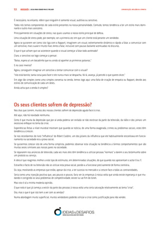 COMPRE JÁ ! | DICAS PARA VENDER MAIS E MELHOR53 COMUNICAÇÃO, INFLUÊNCIA E EMPATIA
É necessário, no entanto, referir que ninguém é somente visual, auditivo ou sensitivo.
Todos nós temos componentes de cada estilo presentes na nossa personalidade. Contudo, temos tendência a ter um estilo mais domi-
nante e outro mais acessório.
Principalmente em situações de stress, nas quais usamos o nosso estilo principal de defesa.
Uma situação de stress pode, por exemplo, ser a primeira vez em que um cliente está perante um vendedor.
Agora se quiserem ver como isto liga com o Rapport, imaginem um visual, extremamente dinâmico e rápido a falar, a comunicar com
um sensitivo, mais suave e muito mais lento a falar, inclusive com pausas bastante acentuadas no discurso.
O que é que acham que vai acontecer quando o visual começar a falar todo acelerado?
Claro, o sensitivo vai logo começar a pensar:
“Bolas, espera aí um bocadinho que eu ainda só apanhei as primeiras palavras.”
E no caso inverso?
Agora, conseguem imaginar um sensitivo a tentar comunicar com o visual?
“Isto está bonito, tanta coisa para fazer e ele nunca mais se despacha. Vá lá, avança, já percebi o que queres dizer.”
Em algo tão simples como uma simples conversa na venda, temos logo aqui uma falta de criação de empatia ou Rapport, devido aos
estilos de comunicação de cada um deles.
Ainda acha que a venda é simples?
Os seus clientes sofrem de depressão?
Nos dias que correm, muitos dos nossos clientes sofrem de depressão aguda face à crise.
Até aqui, não há novidade nenhuma.
Certo é que muita da depressão que por aí anda poderia ser evitada se não existisse da parte da televisão, da rádio e dos jornais um
excessivo enfoque no tema da crise.
Experiências feitas a nível mundial mostram que quando se noticia, de uma forma exagerada, crimes ou problemas sociais, estes têm
tendência a crescer.
Se nos recordarmos do livro “Influência” do Ribert Cialdini, um dos pilares da influência que ele habitualmente encontrava em funcio-
namento na sociedade era a prova social.
Se quisermos colocar isto de uma forma simplista, podemos observar esta situação na tendência a termos comportamentos que são
muitas vezes similares aos nossos pares na sociedade.
Se repararem nos anúncios de televisão, cada vez mais eles têm tendência a utilizar pessoas “normais” a darem o seu testemunho sobre
um produto ou serviço.
A ideia é que reagimos melhor a este tipo de estímulos, em determinadas situações, do que quando nos apresentam o actor X ou Y.
Estranho o facto de na televisão não se utilizar esta prova social, pondo-a a funcionar precisamente de forma contrária.
Ou seja, mostrando as empresas que estão, apesar da crise, a ter sucesso no mercado e a crescer face a todas as contrariedades.
Seria como uma injecção positiva que, aos poucos e poucos, faria ver às empresas à nossa volta que ainda existe esperança e que mu-
dando e corrigindo os seus problemas de competitividade, existe luz ao fim do túnel.
Mas isto é só a minha modesta opinião.
O que noto é que já começa a existir da parte das pessoas à nossa volta uma certa saturação relativamente ao tema “crise”.
Ora, mas o que é que isto tem a ver com as vendas?
Numa abordagem muito superficial, muitos vendedores poderão utilizar a crise como justificação para não vender.
 