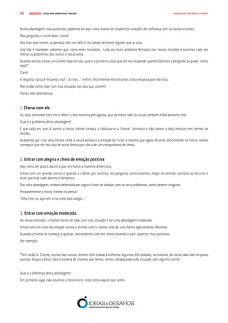 COMPRE JÁ ! | DICAS PARA VENDER MAIS E MELHOR54 COMUNICAÇÃO, INFLUÊNCIA E EMPATIA
Numa abordagem mais profunda, podemos ter aqui uma chance de estabelecer relações de confiança com os nossos clientes.
Mas pergunta, e muito bem, como?
Nos dias que correm, as pessoas têm um deficit no campo de terem alguém que as oiça.
Isto não é novidade, sabemos que, como seres humanos, cada vez mais andamos fechados nos nossos mundos e ouvimos cada vez
menos os problemas dos outros à nossa volta.
Quando vamos visitar um cliente hoje em dia, qual é a primeira coisa que ele nos responde quando fazemos a pergunta da praxe, “como
está”?
Claro!
A resposta típica é “estamos mal”, “a crise…”, enfim, dificilmente encontramos outra resposta que não esta.
Mas então como lidar com esta situação nos dias que correm?
Temos três alternativas:
1. Chorar com ele
Ou seja, concordar com ele e referir, à boa maneira portuguesa, que do nosso lado as coisas também estão bastante mal.
Qual é o problema desta abordagem?
É que cada vez que lá vamos o nosso cliente começa a habituar-se a “chorar” connosco e não vamos a lado nenhum em termos de
vendas.
Acabamos por criar uma âncora entre a nossa pessoa e a emoção da “crise” e mesmo que agora dê jeito, dificilmente no futuro iremos
conseguir que ele nos veja de outra forma que não a de um companheiro de choro.
2. Entrar com alegria e cheio de emoção positiva
Aqui seria um pouco aquilo a que se chama a maneira americana.
Entrar com um grande sorriso e quando o cliente, por cortesia, nos pergunta como estamos, reagir no sentido contrário ao da crise e
dizer que está tudo óptimo e fantástico.
Ora, esta abordagem, embora defendida por alguns livros de vendas, tem os seus problemas, como devem imaginar.
Provavelmente o nosso cliente irá pensar:
“Olha este, eu aqui em crise e ele todo alegre…”
3. Entrar com emoção moderada.
No nosso entender, a melhor forma de lidar com esta situação é ter uma abordagem moderada.
Entrar com um nível de emoção neutra e alinhar com o cliente, mas de uma forma ligeiramente diferente.
Quando o cliente se começar a queixar, concordamos com ele, direccionando-o para aspectos mais positivos.
Por exemplo:
“Tem razão Sr. Cliente, muitos dos nossos clientes têm estado a enfrentar algumas dificuldades, no entanto, do nosso lado não me posso
queixar. Graças a Deus, face à carteira de clientes que temos, temos ultrapassado esta situação com alguma calma.”
Qual é a diferença desta abordagem?
Em primeiro lugar, não estamos a hostilizá-lo, indo contra aquilo que sente.
 