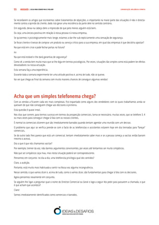 COMPRE JÁ ! | DICAS PARA VENDER MAIS E MELHOR55 COMUNICAÇÃO, INFLUÊNCIA E EMPATIA
Se recordarem os artigos que escrevemos sobre tratamentos de objecções, o importante na maior parte das situações é não ir directa-
mente contra a opinião do cliente, dado isto gerar uma resistência da parte dele no sentido contrário.
Em segundo, deixa na cabeça dele a impressão de que pelo menos alguém está bem.
Ou seja, uma âncora positiva em relação à nossa pessoa e à nossa empresa.
Se quisermos ir psicologicamente mais longe, estamos a dar-lhe sub-repticiamente uma sensação de segurança.
Se fosse cliente e tivesse de comprar um produto ou serviço crítico para a sua empresa, em qual das empresas é que decidiria apostar?
Na que está em crise e pode fechar portas no futuro?
ou
Na que está estável e lhe dará garantias de segurança?
Como vê, a venda tem muito mais que se lhe diga em termos psicológicos. Por vezes, situações tão simples como esta podem ter efeitos
devastadores na nossa actuação.
Esta semana faça uma experiência.
Durante toda a semana experimente ter uma atitude positiva e, acima de tudo, não se queixe.
Vai ver que chega ao final da semana com muito maiores chances de conseguir algumas vendas!
Acha que um simples telefonema chega?
Com as vendas a ficarem cada vez mais complexas, fico espantado como alguns dos vendedores com os quais trabalhamos ainda se
queixam de que não conseguem chegar aos decisores à primeira.
Esta questão é quase irreal.
Nos dias que correm, para termos sucesso em termos da prospecção comerciais, torna-se necessário, muitas vezes, que se telefone 3, 4
ou mais vezes para conseguir chegar à fala com os nossos clientes.
É normal os comerciais dizerem que são imediatamente barrados quando tentam agendar uma reunião com um decisor.
O problema que aqui se verifica prende-se com o facto de as telefonistas e assistentes estarem hoje em dia treinadas para “farejar”
comerciais.
Se do outro lado lhes parece que está um comercial, tentam imediatamente saber mais e se a pessoa começa a vacilar, então barram
mesmo o acesso.
Ora a que é que nós chamamos vacilar?
Por exemplo, tremer da voz, não darmos argumentos convincentes, por vezes até tentarmos ser muito simpáticos.
Não que ser simpáticos seja mau, mas nesta situação poderá ser contraproducente.
Pensemos em conjunto: no dia-a-dia, uma telefonista privilegia qual dos sentidos?
Claro, a audição.
Portanto, está muito mais habituada a sentir na Vossa voz alguma incongruência.
Nesse sentido, o que vamos dizer e, acima de tudo, como o vamos dizer, são fundamentais para chegar à fala com os decisores.
Agora pensemos novamente em conjunto.
Se alguém lhe ligar a perguntar qual o nome do Director Comercial ou Geral e logo a seguir Vos pedir para passarem a chamada, o que
é que acham que acontece?
Claro!
Somos imediatamente identificados como comerciais e barrados.
 