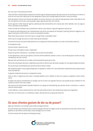 COMPRE JÁ ! | DICAS PARA VENDER MAIS E MELHOR56 COMUNICAÇÃO, INFLUÊNCIA E EMPATIA
Ora, mas o que é isto de adiar para entrar?
Trata-se de fazer a identificação do contacto em primeiro lugar ao abrigo de qualquer desculpa, envio de um convite para um evento, ou
envio de uma carta, enfim aquilo que for mais apropriado no Vosso caso e desligar depois de recolher o nome do contacto.
Pode não parecer a forma mais eficiente de trabalhar em termos comerciais, mas o facto de não querermos comer o bolo todo de uma
vez só vai permitir-nos ter mais sucesso quando a seguir ligarmos para falar com o decisor.
No dia seguinte é então tempo de ligarmos, pedindo para falar directamente com o decisor pelo nome, fazendo-o com voz segura e
firme e não dando muitos detalhes.
A ideia é do lado de lá acharem que já conhecemos o decisor e que estamos a ligar pela segunda ou terceira vez.
Em equipas de telemarketing em que implementamos esta técnica em projectos de Formação e Coaching Comercial chegamos a con-
seguir incrementos de 30% a 40% no sucesso na marcação de reuniões.
Nesta altura estará a pensar, mas como é que eu consigo treinar a autoridade na Voz?
Como é que eu consigo não vacilar ou tremer neste tipo de contactos?
Uma das técnicas que utilizamos habitualmente com as equipas que treinamos prende-se com dois instrumentos essenciais.
A utilização de scripts
O ensaio mental e verbal do script
Por que é que a utilização de scripts é importante?
Porque nos permite sistematizar e ir ajustando o discurso até ele estar perfeito.
Se não registarmos e cada vez que ligamos o fizermos de forma diferente, estamos a correr o risco de deixar passar ao lado uma argu-
mentação que até está a resultar.
Não quer dizer que tenhamos de ser robots a dizer exactamente aquilo que ali está.
Mas se esta linha de guia não existir, a experiência que temos no terreno é que não vamos conseguir ter uma argumentação consistente.
No caso do ensaio, recomendamos que seja feito de forma mental e verbal.
Não só devemos gravar a nossa argumentação para um gravador ou então no PC, como idealmente o deveríamos fazer quando estamos
numa chamada real.
A segunda componente do ensaio é a componente mental.
Feche os olhos e imagine que está a fazer a chamada telefónica com o telefone na mão, com a pessoa a responder e ensaie mental-
mente.
Ao repetir este processo mentalmente vai conseguir que ele se torne uma segunda natureza e que quando for para o telefone em real
o processo se torne muito mais simples.
Este processo tem demonstrado resultados fantásticos em equipas de telemarketing, pois permite treinar o consciente e o subcons-
ciente ao mesmo tempo.
E como sabemos, o nosso subconsciente faz muito mais pela venda no bom e mau sentido do que aquilo que imaginamos.
Como diria um cliente nosso, se a venda fosse simples, não precisava da sua equipa de comerciais.
Os seus clientes gostam de dor ou de prazer?
Agora que chamamos a sua atenção, vamos então ao artigo da semana.
De muitos factores que contribuem para a correcta condução e fecho de um negócio, existe um que permeia muitas vezes a forma como
podemos ou não alinhar e orientar toda a nossa estratégia com um cliente.
Os seres humanos têm dois pólos de motivação principal.
 