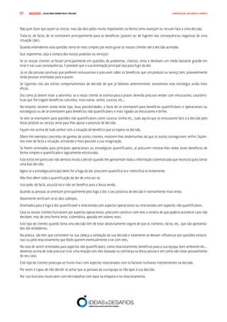 COMPRE JÁ ! | DICAS PARA VENDER MAIS E MELHOR57 COMUNICAÇÃO, INFLUÊNCIA E EMPATIA
Não quer dizer que sejam os únicos, mas são dois pólos muito importantes na forma como avançam ou recuam face a uma decisão.
Trata-se, de facto, de se orientarem principalmente para os benefícios (prazer) ou de fugirem das consequências negativas de uma
situação (dor).
Quando entendemos esta questão, torna-se mais simples por vezes guiar os nossos clientes até à decisão acertada.
Que, esperemos, seja a compra dos nossos produtos ou serviços!
Se os nossos clientes se focam principalmente em questões de problemas, chatices, erros e denotam um medo bastante grande em
errar e nas suas consequências, é provável que a sua orientação principal seja para fugir da dor.
Já se são pessoas positivas que preferem entusiasmos e procuram saber os benefícios que um produto ou serviço tem, provavelmente
serão pessoas orientadas para o prazer.
Se ligarmos isto aos estilos comportamentais de decisão de que já falámos anteriormente, tornaremos esta estratégia ainda mais
eficaz.
Ora como já devem estar a adivinhar, se o nosso cliente se orienta para o prazer, deverão procurar vender com entusiasmo, caracterís-
ticas que lhe tragam benefícios concretos, mais-valias, sonho, sucesso, etc...
No entanto, existem ainda neste tipo, duas possibilidades, o facto de se orientarem para benefícios quantificáveis e operacionais ou
estratégicos ou de se orientarem para benefícios não quantificáveis e mais ligados ao entusiasmo e brilho.
Se eles se orientarem para questões não quantificáveis como sucesso, brilho etc., tudo aquilo que os entusiasme face a à decisão pelo
Vosso produto ou serviço serve para lhes apoiar o processo de decisão.
Façam-nos acima de tudo sonhar com a situação de benefício que os espera na decisão.
Dêem-lhe exemplos concretos de ganhos de outros clientes, mostrem-lhes testemunhos do que os outros conseguiram, enfim, façam-
nos viver de facto a situação, activando o mais possível a sua imaginação.
Se forem orientados para princípios operacionais ou estratégicos quantificáveis, aí procurem mostrar-lhes todos esses benefícios de
forma simples e quantificada e logicamente estruturada.
Este estilo em particular não demora muito a decidir quando lhe apresentam toda a informação sistematizada que necessita para tomar
uma boa decisão.
Agora se a estratégia principal deles for a fuga da dor, procurem quantificá-la e intensificá-la lentamente.
Não lhes dêem toda a quantificação da dor de uma vez só.
Isso pode, de facto, assustá-los e não ser benéfico para a Vossa venda.
Quando as pessoas se orientam principalmente pela fuga à dor, o seu processo de decisão é normalmente mais lento.
Novamente verificam-se os dois subtipos.
Orientados para a fuga à dor quantificável e relacionada com aspectos operacionais ou relacionada com aspectos não quantificáveis.
Caso os vossos clientes funcionem por aspectos operacionais, procurem construir com eles o cenário do que poderia acontecer caso não
decidam, mas de uma forma lenta, sistemática, apoiada em valores reais.
Este tipo de clientes quando toma uma decisão tem de estar absolutamente seguro de que os números, rácios, etc., que são apresenta-
dos são verdadeiros.
Na prática, são eles que constroem na sua cabeça a validação da sua decisão e raramente se deixam influenciar por questões emocio-
nais ou pelo relacionamento que Vocês querem eventualmente criar com eles.
No caso de serem orientados para aspectos não quantificáveis, como relacionamento, benefícios para a sua equipa, bom ambiente etc...
devemos acima de tudo procurar criar uma relação com eles baseada na confiança na Vossa pessoa e em como vão tratar pessoalmente
do seu caso.
Este tipo de clientes preocupa-se muito mais com aspectos relacionados com os factores humanos intervenientes na decisão.
Por vezes é capaz de não decidir se achar que as pessoas da sua equipa se irão opor à sua decisão.
Por isso funciona muito bem com ele trabalhar com base na empatia e no relacionamento.
 