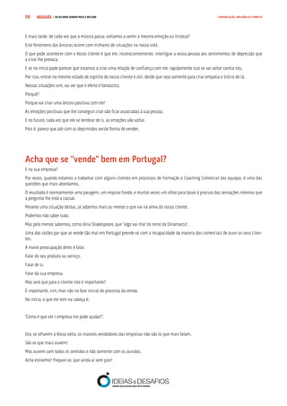 COMPRE JÁ ! | DICAS PARA VENDER MAIS E MELHOR59 COMUNICAÇÃO, INFLUÊNCIA E EMPATIA
E mais tarde, de cada vez que a música passa, voltamos a sentir a mesma emoção ou tristeza?
Este fenómeno das âncoras ocorre com milhares de situações na nossa vida.
O que pode acontecer com o Vosso cliente é que ele, inconscientemente, interligue a vossa pessoa aos sentimentos de depressão que
a crise lhe provoca.
E se no início pode parecer que estamos a criar uma relação de confiança com ele, rapidamente isso se vai voltar contra nós.
Por isso, entrar no mesmo estado de espírito do nosso cliente é útil, desde que seja somente para criar empatia e tirá-lo de lá.
Nessas situações sim, vai ver que o efeito é fantástico.
Porquê?
Porque vai criar uma âncora positiva com ele!
As emoções positivas que lhe conseguir criar vão ficar associadas à sua pessoa.
E no futuro, cada vez que ele se lembrar de si, as emoções vão voltar.
Pois é, parece que até com os deprimidos existe forma de vender.
Acha que se “vende” bem em Portugal?
E na sua empresa?
Por vezes, quando estamos a trabalhar com alguns clientes em processos de Formação e Coaching Comercial das equipas, é uma das
questões que mais abordamos.
O resultado é normalmente uma paragem, um respirar fundo, e muitas vezes um olhar para baixo à procura das sensações internas que
a pergunta lhe está a causar.
Perante uma situação destas, já sabemos mais ou menos o que vai na alma do nosso cliente.
Podemos não saber tudo.
Mas pelo menos sabemos, como diria Shakespeare, que “algo vai mal no reino da Dinamarca”.
Uma das razões por que se vende tão mal em Portugal prende-se com a incapacidade da maioria dos comerciais de ouvir os seus clien-
tes.
A maior preocupação deles é falar.
Falar do seu produto ou serviço.
Falar de si.
Falar da sua empresa.
Mas será que para o cliente isto é importante?
É importante, sim, mas não na fase inicial do processo da venda.
No início, o que ele tem na cabeça é:
“Como é que ele / empresa me pode ajudar?”.
Ora, se olharem à Vossa volta, os maiores vendedores das empresas não são os que mais falam.
São os que mais ouvem!
Mas ouvem com todos os sentidos e não somente com os ouvidos.
Acha estranho? Prepare-se, que ainda aí vem pior!
 
