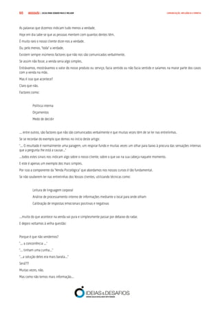 COMPRE JÁ ! | DICAS PARA VENDER MAIS E MELHOR60 COMUNICAÇÃO, INFLUÊNCIA E EMPATIA
As palavras que dizemos indicam tudo menos a verdade.
Hoje em dia sabe-se que as pessoas mentem com quantos dentes têm.
É muito raro o nosso cliente dizer-nos a verdade.
Ou, pelo menos, “toda” a verdade.
Existem sempre inúmeros factores que não nos são comunicados verbalmente.
Se assim não fosse, a venda seria algo simples.
Entrávamos, mostrávamos o valor do nosso produto ou serviço, fazia sentido ou não fazia sentido e saíamos na maior parte dos casos
com a venda na mão.
Mas é isso que acontece?
Claro que não.
Factores como:
Política interna
Orçamentos
Medo de decidir
... entre outros, são factores que não são comunicados verbalmente e que muitas vezes têm de se ler nas entrelinhas.
Se se recordar do exemplo que demos no início deste artigo:
“... O resultado é normalmente uma paragem, um respirar fundo e muitas vezes um olhar para baixo à procura das sensações internas
que a pergunta lhe está a causar...”
...todos estes sinais nos indicam algo sobre o nosso cliente, sobre o que vai na sua cabeça naquele momento.
E este é apenas um exemplo dos mais simples.
Por isso a componente da “Venda Psicológica” que abordamos nos nossos cursos é tão fundamental.
Se não souberem ler nas entrelinhas dos Vossos clientes, utilizando técnicas como:
Leitura de linguagem corporal
Análise de processamento interno de informações mediante o local para onde olham
Calibração de respostas emocionais positivas e negativas
...muito do que acontece na venda vai pura e simplesmente passar por debaixo do radar.
E depois voltamos à velha questão:
Porque é que não vendemos?
“... a concorrência ...”
“... tinham uma cunha...”
“...a solução deles era mais barata...”
Será???
Muitas vezes, não.
Mas como não temos mais informação...
 
