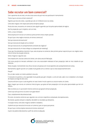 COMPRE JÁ ! | DICAS PARA VENDER MAIS E MELHOR61 COMUNICAÇÃO, INFLUÊNCIA E EMPATIA
Sabe recrutar um bom comercial?
Com o aproximar do ano novo, uma das coisas acerca da qual mais nos questionam é normalmente:
“Como é que eu recruto um bom comercial?”.
Digamos que esta será, talvez, a questão que vale um milhão de euros nas vendas.
Como deve imaginar, nem sequer precisamos de explicar porquê.
Muitas das vezes, encaramos um comercial como alguém aguerrido, que luta pelas oportunidades de negócio.
Que faz prospecção, que é simpático, sem ser mole.
Enfim, a lista é infindável.
Antes de pensar em recrutar um comercial, pense primeiro nesta simples questão:
De que é que o meu negócio necessita, em termos comerciais?
Será que necessita de dinamismo?
Será que necessita de relação com os clientes?
Será que necessita de um acompanhamento constante dos negócios?
Será que necessita de um maior enfoque na componente de marketing?
O que aqui lhe pretendemos transmitir é que, antes de pensar no comercial, deve primeiro pensar naquilo de que o seu negócio neces-
sita em termos de actuação comercial.
Vamos imaginar o seguinte caso:
Uma empresa tem uma boa carteira de clientes, com vários anos de fidelização.
Está numa posição de mercado confortável e tem uma necessidade moderada de fazer prospecção, dado ter mais trabalho do que
necessita.
Nesta situação, é normalmente mais eficaz recrutar uma pessoa com muita experiência de acompanhamento de contas.
Normalmente, alguém que tem um cuidado muito grande com os clientes e que os trata excepcionalmente bem.
Porquê?
Por um lado, manter um cliente satisfeito é uma arte.
É necessário ter paciência, uma capacidade muito grande para gerir emoções e, acima de tudo, saber criar e estabelecer uma relação
de empatia ao longo de vários anos.
Costuma até dizer-se que o custo de ganhar um novo cliente é muito superior ao custo de manter um cliente.
Agora imagine que recruta um comercial cheio de garra, que gosta de fazer prospecção e de lutar pelas oportunidades que tem em
carteira.
Não se comece já a rir, que existem mesmo comerciais que gostam de fazer prospecção.
Como é que acha que ele se iria sentir num papel destes?
Claro, completamente descontextualizado.
Por vezes, recrutamos comerciais que, segundo o seu currículo e experiência comprovada, são espectaculares.
No entanto, quando começam a trabalhar, não obtêm os resultados que desejamos.
A situação inversa, como deve imaginar, também é verdadeira.
A próxima vez que necessitar de recrutar um comercial, pare um pouco para pensar.
De que é que a minha empresa necessita em termos comerciais?
A partir daí poderá então desenhar o perfil do comercial adequado.
 