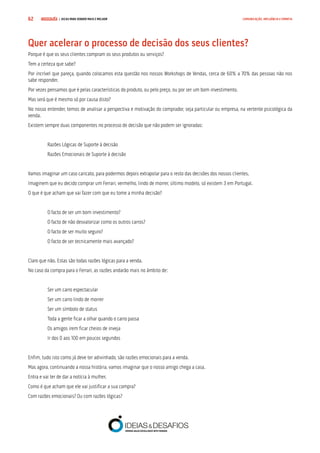 COMPRE JÁ ! | DICAS PARA VENDER MAIS E MELHOR62 COMUNICAÇÃO, INFLUÊNCIA E EMPATIA
Quer acelerar o processo de decisão dos seus clientes?
Porque é que os seus clientes compram os seus produtos ou serviços?
Tem a certeza que sabe?
Por incrível que pareça, quando colocamos esta questão nos nossos Workshops de Vendas, cerca de 60% a 70% das pessoas não nos
sabe responder.
Por vezes pensamos que é pelas características do produto, ou pelo preço, ou por ser um bom investimento.
Mas será que é mesmo só por causa disto?
No nosso entender, temos de analisar a perspectiva e motivação do comprador, seja particular ou empresa, na vertente psicológica da
venda.
Existem sempre duas componentes no processo de decisão que não podem ser ignoradas:
Razões Lógicas de Suporte à decisão
Razões Emocionais de Suporte à decisão
Vamos imaginar um caso caricato, para podermos depois extrapolar para o resto das decisões dos nossos clientes.
Imaginem que eu decido comprar um Ferrari, vermelho, lindo de morrer, último modelo, só existem 3 em Portugal.
O que é que acham que vai fazer com que eu tome a minha decisão?
O facto de ser um bom investimento?
O facto de não desvalorizar como os outros carros?
O facto de ser muito seguro?
O facto de ser tecnicamente mais avançado?
Claro que não. Estas são todas razões lógicas para a venda.
No caso da compra para o Ferrari, as razões andarão mais no âmbito de:
Ser um carro espectacular
Ser um carro lindo de morrer
Ser um símbolo de status
Toda a gente ficar a olhar quando o carro passa
Os amigos irem ficar cheios de inveja
Ir dos 0 aos 100 em poucos segundos
Enfim, tudo isto como já deve ter adivinhado, são razões emocionais para a venda.
Mas agora, continuando a nossa história, vamos imaginar que o nosso amigo chega a casa.
Entra e vai ter de dar a notícia à mulher.
Como é que acham que ele vai justificar a sua compra?
Com razões emocionais? Ou com razões lógicas?
 