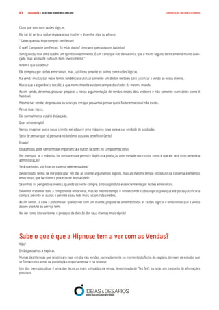 COMPRE JÁ ! | DICAS PARA VENDER MAIS E MELHOR63 COMUNICAÇÃO, INFLUÊNCIA E EMPATIA
Claro que sim, com razões lógicas.
Ela vai de certeza voltar-se para a sua mulher e dizer-lhe algo do género:
“ Sabes querida, hoje comprei um Ferrari!
O quê? Compraste um Ferrari. Tu estás doido? Um carro que custa um balúrdio?
Sim querida, mas olha que foi um óptimo investimento. É um carro que não desvaloriza, que é muito seguro, tecnicamente muito avan-
çado, mas acima de tudo um bom investimento.”
Viram o que sucedeu?
Ele comprou por razões emocionais, mas justificou perante os outros com razões lógicas.
Na venda muitas das vezes temos tendência a utilizar somente um destes vectores para justificar a venda ao nosso cliente.
Mas o que a experiência nos diz, é que normalmente existem sempre dois lados da mesma moeda.
Assim sendo, devemos procurar preparar a nossa argumentação de vendas nestes dois vectores e não somente num deles como é
habitual.
Mesmo nas vendas de produtos ou serviços, em que possamos pensar que o factor emocional não existe.
Pense duas vezes.
Ele normalmente está lá disfarçado.
Quer um exemplo?
Vamos imaginar que o nosso cliente, vai adquirir uma máquina nova para a sua unidade de produção.
Seria de pensar que só pensaria no binómio custo vs benefício! Certo?
Errado!
Esta pessoa, pode também dar importância a outros factores no campo emocional.
Por exemplo, se a máquina for um sucesso e permitir duplicar a produção com metade dos custos, como é que ele será visto perante a
administração?
Será que todos vão falar do sucesso dele nesta área?
Deste modo, tenho de me preocupar em dar ao cliente argumentos lógicos, mas ao mesmo tempo introduzir na conversa elementos
emocionais que facilitem o processo de decisão dele.
Se virmos na perspectiva inversa, quando o cliente compra, o nosso produto essencialmente por razões emocionais.
Devemos trabalhar toda a componente emocional, mas ao mesmo tempo ir introduzindo razões lógicas para que ele possa justificar a
compra, perante os outros e perante o seu lado mais racional do cérebro.
Assim sendo, já sabe a próxima vez que estiver com um cliente, prepare de antemão todas as razões lógicas e emocionais que a venda
do seu produto ou serviço tem.
Vai ver como isto vai tornar o processo de decisão dos seus clientes mais rápido!
Sabe o que é que a Hipnose tem a ver com as Vendas?
Não?
Então passamos a explicar.
Muitas das técnicas que se utilizam hoje em dia nas vendas, nomeadamente no momento do fecho do negócio, derivam de estudos que
se fizeram no campo da psicologia comportamental e na hipnose.
Um dos exemplos disso é uma das técnicas mais utilizadas na venda, denominada de “Yes Set”, ou seja, um conjunto de afirmações
positivas.
 