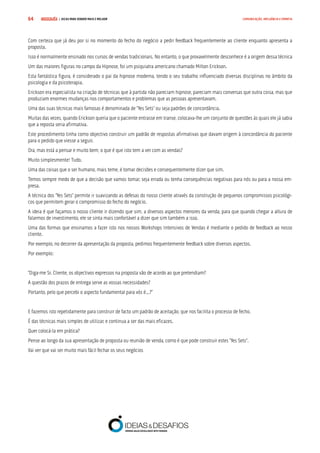 COMPRE JÁ ! | DICAS PARA VENDER MAIS E MELHOR64 COMUNICAÇÃO, INFLUÊNCIA E EMPATIA
Com certeza que já deu por si no momento do fecho do negócio a pedir feedback frequentemente ao cliente enquanto apresenta a
proposta.
Isso é normalmente ensinado nos cursos de vendas tradicionais. No entanto, o que provavelmente desconhece é a origem dessa técnica
Um das maiores figuras no campo da Hipnose, foi um psiquiatra americano chamado Milton Erickson.
Esta fantástica figura, é considerado o pai da hipnose moderna, tendo o seu trabalho influenciado diversas disciplinas no âmbito da
psicologia e da psicoterapia.
Erickson era especialista na criação de técnicas que à partida não pareciam hipnose, pareciam mais conversas que outra coisa, mas que
produziam enormes mudanças nos comportamentos e problemas que as pessoas apresentavam.
Uma das suas técnicas mais famosas é denominada de “Yes Sets” ou seja padrões de concordância.
Muitas das vezes, quando Erickson queria que o paciente entrasse em transe, colocava-lhe um conjunto de questões ás quais ele já sabia
que a reposta seria afirmativa.
Este procedimento tinha como objectivo construir um padrão de respostas afirmativas que davam origem à concordância do paciente
para o pedido que viesse a seguir.
Ora, mas está a pensar e muito bem, o que é que isto tem a ver com as vendas?
Muito simplesmente! Tudo.
Uma das coisas que o ser humano, mais teme, é tomar decisões e consequentemente dizer que sim.
Temos sempre medo de que a decisão que vamos tomar, seja errada ou tenha consequências negativas para nós ou para a nossa em-
presa.
A técnica dos “Yes Sets” permite ir suavizando as defesas do nosso cliente através da construção de pequenos compromissos psicológi-
cos que permitem gerar o compromisso do fecho do negócio.
A ideia é que façamos o nosso cliente ir dizendo que sim, a diversos aspectos menores da venda, para que quando chegar a altura de
falarmos de investimento, ele se sinta mais confortável a dizer que sim também a isso.
Uma das formas que ensinamos a fazer isto nos nossos Workshops Intensivos de Vendas é mediante o pedido de feedback ao nosso
cliente.
Por exemplo, no decorrer da apresentação da proposta, pedimos frequentemente feedback sobre diversos aspectos.
Por exemplo:
“Diga-me Sr. Cliente, os objectivos expressos na proposta vão de acordo ao que pretendiam?
A questão dos prazos de entrega serve as vossas necessidades?
Portanto, pelo que percebi o aspecto fundamental para vós é...?”
E fazemos isto repetidamente para construir de facto um padrão de aceitação, que nos facilita o processo de fecho.
É das técnicas mais simples de utilizar, e continua a ser das mais eficazes.
Quer colocá-la em prática?
Pense ao longo da sua apresentação de proposta ou reunião de venda, como é que pode construir estes “Yes Sets”.
Vai ver que vai ser muito mais fácil fechar os seus negócios
 