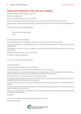COMPRE JÁ ! | DICAS PARA VENDER MAIS E MELHOR65 COMUNICAÇÃO, INFLUÊNCIA E EMPATIA
Sabe como aumentar a dor dos seus clientes
Neste momento deve estar a pensar, desta vez, passou-se!
De facto assim poderá parecer.
Mas afinal o que é que as “dores” têm a ver com as vendas?
Trata-se de uma técnica que permite determinar onde é que estão as “dores” do nosso cliente e utilizá-las em nosso favor.
Por dores entenda-se todos os problemas, dificuldades ou necessidades que o cliente tem e que nós como “médicos” podemos solucio-
nar.
Para vendermos existem duas abordagens específicas:
Solucionar uma necessidade existente
Criá-la
Vamos neste artigo analisar a primeira opção.
No caso de estarmos a trabalhar necessidades ou problemas que o cliente tem, podem colocar-se duas situações.
O cliente tem o problema ou a necessidade identificada, ou não tem sequer conhecimento que tem um problema (o que acontece
frequentemente).
Pode também dar-se o caso de o cliente ter um problema, mas não estar ciente que já existe no mercado um produto ou um serviço
que o soluciona.
É precisamente aqui que entram os nossos “skills” de “médico”.
Se abordarem o cliente e lhe perguntarem:
“Sr. Cliente, cá na Vossa empresa tem o problema X?”
Acham que Vos vai dizer?
Muitas das vezes não vai sequer admitir que tem um problema.
E é precisamente aqui que a técnica de aumentar a “dor” dos Vossos clientes entra em acção.
Esta técnica baseia-se num conjunto de quatro passos que nos permitem validar se o cliente sofre daquele problema, identificar o
problema, caracterizar em termos de custos e consequentemente apresentar uma solução ao cliente.
Para tal, devemos centrar-nos em primeiro lugar em criar perguntas de situação.
Ou seja, aquelas perguntas, perfeitamente inocentes, que me podem indicar se este cliente provavelmente poderá sofrer de um deter-
minado problema que os meus produtos ou serviços solucionam.
Por exemplo, vamos imaginar que o nosso serviço XPTO consegue em média uma poupança de 80% nos custos dos desperdícios de
produção.
Este serviço é utilizado sempre que os clientes possuem mais do que 22.000 peças de produção mês de um determinado produto e
utilizam os equipamentos de produção YZW.
Ora para ver se o cliente poderia ser um potencial “doente”, o que eu teria de fazer seria colocar-lhe uma questão que permitisse iden-
tificar as duas condições anteriores.
Por exemplo:
“Nós: Sr. Cliente, em termos de produção, quantas peças é que produzem por mês?
Paciente: Cerca de 25.000
 