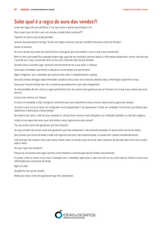 COMPRE JÁ ! | DICAS PARA VENDER MAIS E MELHOR67 COMUNICAÇÃO, INFLUÊNCIA E EMPATIA
Sabe qual é a regra de ouro das vendas?!
Umas das regras de ouro da Bíblia, é “Faz aos outros o queres que te façam a ti”.
Mas o que é que isto tem a ver com vendas, estarão Vocês a pensar???
Esperem um pouco que já vão perceber.
Gostaria que pensassem comigo. Sendo uma regra universal, será que também funciona a nível das Vendas?
Vamos lá analisar.
Se eu for vender aos outros da mesma forma como gosto que me vendam a mim, o que é que acontecerá?
Bem no meu caso específico, quando compro algo, gosto de ver o produto, analisar todas as informações disponíveis, tomar uma decisão
e quando vou à loja, muitas das vezes já vou com a decisão mais do que tomada.
Quando estou a escolher algo, necessito normalmente de ver o que estou a comprar.
Gosto que o vendedor seja directo e não perca muito tempo com pormenores.
Agora imaginem, que o vendedor que está do outro lado, é completamente o oposto.
Gosta de comprar devagar, experimentando o produto várias vezes até se decidir, pedindo toda a informação disponível na loja.
Gosta que invistam tempo com ele a conversar pausadamente e que não o despachem.
Se este vendedor decidir utilizar a regra que falamos (Faz aos outros como gostarias que te fizessem a ti) o que é que acham que acon-
teceria?
Existira com certeza um choque.
Eu teria um vendedor a lidar comigo de uma forma que seria totalmente contra a forma natural que eu gosto de comprar.
Já viram o que era se eu fosse um comprador muito despachado e me aparecesse à frente um vendedor muito lento, que falasse pau-
sadamente e demorasse imenso tempo?
Na maioria dos casos, a não ser que o produto ou serviço fosse mesmo muito desejável e as condições também, eu não faria negócio.
Então se esta regra não serve, qual será então a nossa regra de ouro das vendas?
“Faz aos outros como eles gostariam que lhes fizesses!”
Ou seja, vendam aos outros como eles gostariam que lhes vendessem e não somente baseados no Vosso estilo natural de venda.
Nos clientes que temos formado e onde esta regra de ouro tem sido implementada, as vendas têm subido consideravelmente.
Este princípio tão simples, leva a que exista menos stress na venda e que acima de tudo o processo de decisão seja muito mais susten-
tado e célere.
Por que é que isto acontece?
Porque ao utilizarmos esta regra, factores como empatia e comunicação são facilitados naturalmente.
O cliente, como se sente muito mais à vontade com o vendedor, dado estar a lidar com ele no seu estilo natural, fornece muito mais
informação para o processo da venda.
Agora já sabe!
Da próxima vez que for vender...
Vende aos outros como eles gostariam que lhes vendessem!
 