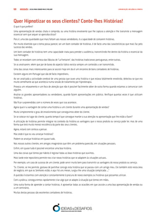 COMPRE JÁ ! | DICAS PARA VENDER MAIS E MELHOR68 COMUNICAÇÃO, INFLUÊNCIA E EMPATIA
Quer Hipnotizar os seus clientes? Conte-lhes Histórias!
O que é que prefere?
Uma apresentação de vendas chata e comprida, ou uma história envolvente que lhe captura a atenção e lhe transmite a mensagem
essencial sem que sequer se aperceba disso?
Pois é, uma das qualidades que mais faltam aos nossos vendedores, é a capacidade de contarem histórias.
Por muito divertido que o tema possa parecer, ser um bom contador de histórias, é de facto uma das características que mais faz pelo
sucesso das vendas.
Um bom contador de histórias tem uma capacidade inata para prender a audiência, transmitindo-lhe dentro da história o essencial da
sua mensagem.
Todos se recordam com certeza das fábulas de “La Fontaine”, das histórias tradicionais portuguesas, entre outras.
Se as analisarem, vêem que por de baixo do aspecto lúdico existia sempre um conteúdo a ser transmitido.
Uma das coisas mais interessantes para se assistir hoje em dia é um encontro de bons contadores de histórias.
Existem alguns em Portugal que são de facto imperdíveis.
Ao ser analisada a actividade cerebral de uma pessoa que ouve uma história e que estava totalmente envolvida, detectou-se que era
muito semelhante ao que acontecia numa sessão de tratamento por hipnoterapia.
Provoca um relaxamento e um foco de atenção que não é possível facilmente obter de outra forma quando estamos a comunicar com
alguém.
Analise os grandes apresentadores ou vendedores, quando fazem apresentações em público. Verifique quantas vezes é que utilizam
histórias.
Vão ficar surpreendidos com o número de vezes que isso acontece.
Agora qual é a vantagem de contar uma história a um cliente durante uma apresentação de vendas?
Muito simplesmente o grau de envolvimento que conseguimos obter do cliente.
Se se colocar no lugar do cliente, quanto tempo é que consegue manter a sua atenção na apresentação que lhe estão a fazer?
A utilização de histórias permite integrar no contexto da história as vantagens que o nosso produto ou serviço pode ter, mas de uma
forma que terá muito menos resistência da parte dos seus clientes.
Agora, estará com certeza a pensar.
Mas onde é que eu vou arranjar histórias?
Podem-se arranjar histórias em quase tudo.
Nos nossos outros clientes, em amigos imaginários que têm um problema parecido, em situações pessoais.
Enfim, em quase tudo é possível encontrar uma boa história.
Uma das coisas que temos por hábito é registar todas as boas histórias que ouvimos.
Mais tarde este repositório permite-nos criar novas histórias que se adaptem às situações actuais.
Por exemplo, um caso de sucesso de um cliente, pode servir muito bem para transmitir as vantagens do nosso produto ou serviço.
“Sr. Cliente, se me permite, gostava de partilhar consigo esta história que se passou com um amigo meu. Ele também está nesta área
de negócio, em que os Senhores estão, e aqui há uns meses, surgiu-lhe uma situação complicada ...”
A questão é estarmos com atenção e constantemente à procura de novos exemplos ou histórias que possamos utilizar.
Com a prática, conseguiremos rapidamente criar algo que se adapte à situação que temos em mãos.
Uma outra forma de aprender a contar histórias, é aproveitar todas as ocasiões em que assiste a uma boa apresentação de vendas ou
a um seminário.
Muitas destas pessoas são excelentes contadores de histórias.
 