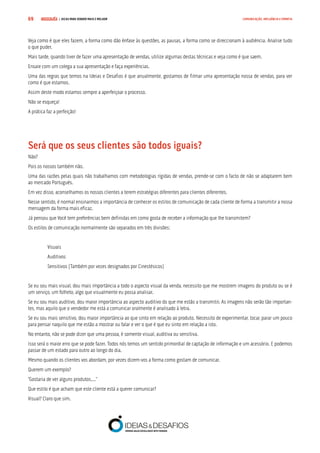 COMPRE JÁ ! | DICAS PARA VENDER MAIS E MELHOR69 COMUNICAÇÃO, INFLUÊNCIA E EMPATIA
Veja como é que eles fazem, a forma como dão ênfase às questões, as pausas, a forma como se direccionam à audiência. Analise tudo
o que puder.
Mais tarde, quando tiver de fazer uma apresentação de vendas, utilize algumas destas técnicas e veja como é que saem.
Ensaie com um colega a sua apresentação e faça experiências.
Uma das regras que temos na Ideias e Desafios é que anualmente, gostamos de filmar uma apresentação nossa de vendas, para ver
como é que estamos.
Assim deste modo estamos sempre a aperfeiçoar o processo.
Não se esqueça!
A prática faz a perfeição!
Será que os seus clientes são todos iguais?
Não?
Pois os nossos também não.
Uma das razões pelas quais não trabalhamos com metodologias rígidas de vendas, prende-se com o facto de não se adaptarem bem
ao mercado Português.
Em vez disso, aconselhamos os nossos clientes a terem estratégias diferentes para clientes diferentes.
Nesse sentido, é normal ensinarmos a importância de conhecer os estilos de comunicação de cada cliente de forma a transmitir a nossa
mensagem da forma mais eficaz.
Já pensou que Você tem preferências bem definidas em como gosta de receber a informação que lhe transmitem?
Os estilos de comunicação normalmente são separados em três divisões:
Visuais
Auditivos
Sensitivos (Também por vezes designados por Cinestésicos)
Se eu sou mais visual, dou mais importância a todo o aspecto visual da venda, necessito que me mostrem imagens do produto ou se é
um serviço, um folheto, algo que visualmente eu possa analisar.
Se eu sou mais auditivo, dou maior importância ao aspecto auditivo do que me estão a transmitir. As imagens não serão tão importan-
tes, mas aquilo que o vendedor me está a comunicar oralmente é analisado à letra.
Se eu sou mais sensitivo, dou maior importância ao que sinto em relação ao produto. Necessito de experimentar, tocar, parar um pouco
para pensar naquilo que me estão a mostrar ou falar e ver o que é que eu sinto em relação a isto.
No entanto, não se pode dizer que uma pessoa, é somente visual, auditiva ou sensitiva.
Isso será o maior erro que se pode fazer. Todos nós temos um sentido primordial de captação de informação e um acessório. E podemos
passar de um estado para outro ao longo do dia.
Mesmo quando os clientes vos abordam, por vezes dizem-vos a forma como gostam de comunicar.
Querem um exemplo?
“Gostaria de ver alguns produtos....”
Que estilo é que acham que este cliente está a querer comunicar?
Visual? Claro que sim.
 