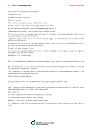 COMPRE JÁ ! | DICAS PARA VENDER MAIS E MELHOR70 COMUNICAÇÃO, INFLUÊNCIA E EMPATIA
“Gostaria de falar com alguém sobre os Vossos produtos ... “
E este? Auditivo? Claro!
“Gostava de experimentar este produto...”
E finalmente Sensitivo.
Neste momento, estará a pensar e para que é que isto serve na venda?
Tem toda a razão para o fazer. Existem várias aplicações desta técnica nas vendas.
Mas dado que não temos tempo de falar em todas pense apenas na seguinte situação:
Uma pessoa visual, tem tendência a falar mais rápido do que uma pessoa sensitiva.
Têm normalmente um ritmo mais acelerado, gostam de funcionar com maior rapidez do que uma pessoa sensitiva. Até em termos da
sua movimentação corporal são muito mais rápidos.
Imaginem o que é que sucederia, caso eu, num estado visual cheio de energia, a falar rápido com todo o meu entusiasmo na venda,
abordasse uma pessoa sensitiva?
Pessoa essa, que está num estado mais calmo, gosta de levar o seu tempo a pensar no assunto, faz pausas frequentes no discurso, ou
seja, que tem um estilo de funcionamento totalmente oposto.
Com toda a certeza que se iria dar um choque!
Se eu iniciar a minha venda, a falar rápido e cheio de energia, e rapidamente progredir na comunicação das vantagens do meu produto,
a outra pessoa vai por certo sentir-se perdida.
Até aposto que vai ter a seguinte reacção:
“Epá, espera aí um bocadinho que tu já estás a terminar a tua apresentação de vendas e eu ainda a pensar naquilo que me disseste no início”
Agora analisemos o oposto. Eu que sou sensitivo e tenho um estilo de comunicação mais lento e pausado, vou vender a uma pessoa que
seja totalmente visual e que funcione a “100 à hora”.
O que é que acham que vai acontecer? Claro que a meio do discurso vou começar a ver a outra pessoa a mexer-se na cadeira, já a ficar
um pouco aborrecida com a lentidão da apresentação.
Vai de certeza ter uma reacção do género:
“Bolas, que este homem nunca mais se despacha, anda lá com isso que eu já percebi o que estás a vender”
Então o que é que eu devo fazer para melhorar as minhas chances de criar empatia com o meu cliente e de criar o máximo de possibi-
lidades de a minha mensagem ser entendida e aceite pela outra parte?
Disse “Adaptar-se”?
Isso mesmo! Adaptar o meu estilo de comunicação à pessoa que quero vender.
Se ele fala rápido, eu falo rápido. Se ele fala lento eu falo lento.
Vão ver que a comunicação e a Vossa venda ficam em muito facilitadas.
Isto é só a ponta do iceberg. Muito mais existiria a respeito deste modelo de actuação, que permitiria aumentar as Vossas chances de
vender.
 