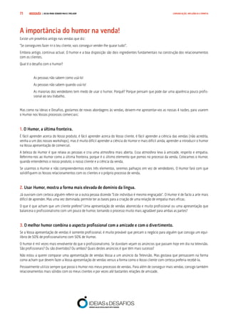 COMPRE JÁ ! | DICAS PARA VENDER MAIS E MELHOR71 COMUNICAÇÃO, INFLUÊNCIA E EMPATIA
A importância do humor na venda!
Existe um provérbio antigo nas vendas que diz:
“Se conseguires fazer rir o teu cliente, vais conseguir vender-lhe quase tudo!”.
Embora antigo, continua actual. O humor e a boa disposição são dois ingredientes fundamentais na construção dos relacionamentos
com os clientes.
Qual é o desafio com o humor?
As pessoas não sabem como usá-lo!
As pessoas não sabem quando usá-lo!
As maiorias dos vendedores tem medo de usar o humor. Porquê? Porque pensam que pode dar uma aparência pouco profis-
sional ao seu trabalho.
Mas como na Ideias e Desafios, gostamos de novas abordagens às vendas, deixem-me apresentar-vos as nossas 4 razões, para usarem
o Humor nos Vossos processos comerciais:
1. O Humor, a última fronteira.
É fácil aprender acerca do Vosso produto, é fácil aprender acerca do Vosso cliente, é fácil aprender a ciência das vendas (não acredita,
venha a um dos nossos workshops), mas é muito difícil aprender a ciência do Humor e mais difícil ainda, aprender a introduzir o humor
na Vossa apresentação de comercial.
A beleza do Humor é que relaxa as pessoas e cria uma atmosfera mais aberta. Essa atmosfera leva à amizade, respeito e empatia.
Referimo-nos ao Humor como a última fronteira, porque é o último elemento que pomos no processo da venda. Colocamos o Humor,
quando entendemos o nosso produto, o nosso cliente e a ciência da venda.
Se usarmos o Humor e não compreendermos estes três elementos, seremos palhaços em vez de vendedores. O Humor fará com que
solidifiquem os Vossos relacionamentos com os clientes e o próprio processo de venda.
2. Usar Humor, mostra a forma mais elevada de domínio da língua.
Já ouviram com certeza alguém referir-se a outra pessoa dizendo “Este indivíduo é mesmo engraçado”. O Humor é de facto a arte mais
difícil de aprender. Mas uma vez dominada, permite ter as bases para a criação de uma relação de empatia mais eficaz.
O que é que acham que um cliente prefere? Uma apresentação de vendas aborrecida e muito profissional ou uma apresentação que
balanceia o profissionalismo com um pouco de humor, tornando o processo muito mais agradável para ambas as partes?
3. O melhor humor combina o aspecto profissional com a amizade e com o divertimento.
Se a Vossa apresentação de vendas é somente profissional, é muito provável que percam o negócio para alguém que consiga um equi-
líbrio de 50% de profissionalismo com 50% de Humor.
O humor é mil vezes mais envolvente do que o profissionalismo. Se duvidam vejam os anúncios que passam hoje em dia na televisão.
São profissionais? Ou são divertidos? Ou ambos? Quais destes anúncios é que têm mais sucesso?
Não estou a querer comparar uma apresentação de vendas Vossa a um anúncio da Televisão. Mas gostava que pensassem na forma
como acham que devem fazer a Vossa apresentação de vendas versus a forma como o Vosso cliente com certeza preferia recebê-la.
Pessoalmente utilizo sempre que posso o Humor nos meus processos de vendas. Para além de conseguir mais vendas, consigo também
relacionamentos mais sólidos com os meus clientes e por vezes até bastantes relações de amizade.
 