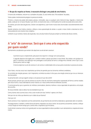 COMPRE JÁ ! | DICAS PARA VENDER MAIS E MELHOR72 COMUNICAÇÃO, INFLUÊNCIA E EMPATIA
4. No que diz respeito ao Humor, é necessário distinguir uma piada de uma história.
A maioria dos vendedores, reduzem-se a contadores de piadas. Ou será melhor dizer, “Re-contadores” de piadas.
Contar piadas é extremamente perigoso no processo da venda.
Primeiro, a maioria das piadas deita abaixo, pessoas, instituições, raças, ou qualquer outro motivo de troça. Segundo, a maioria das
piadas, acaba por ser um pouco forçada. E por último, na maioria dos casos, o cliente pode já ter ouvido essa piada várias vezes antes.
As histórias, por outro lado são genuínas. Contam uma experiência, usam humor muitas vezes dissimulado e são extremamente envol-
ventes.
Quando contamos uma história, estamos a reforçar a nossa apresentação de vendas e a ajudar o nosso cliente a relacionar-se com o
nosso produto de uma maneira mais simpática.
Lembrem-se que números e factos são esquecidos, mas uma boa história ficará para sempre na memória dos Vossos clientes.
A “arte” de conversar. Será que é uma arte esquecida 		
por quem vende?
Normalmente consideramos que existem três objectivos na arte de bem conversar:
O primeiro é pura e simplesmente, pelo prazer de se exprimir e interagir com outras pessoas.
O segundo objectivo está ligado com o conhecer melhor a pessoa que temos à nossa frente. Nas vendas e em qualquer ne-
gócio, é necessário uma exposição mais prolongada à outra pessoa de forma a conseguirmos entender, como é que a outra
pessoa pensa, sente ou reage.
O terceiro objectivo na arte de conversar é o de construir credibilidade entre as duas partes envolvidas no processo da venda.
Esta é talvez, uma das coisas mais importantes que temos de aprender para nos tornarmos melhores vendedores.
Se no âmbito das relações pessoais, isto é importante, no âmbito da venda é crítico para uma relação comercial que sirva os interesses
das duas partes.
Se pensarmos bem, será que alguém compra a uma pessoa em que não confie?
Muitas pessoas, pensam que a arte de conversar se resume a falar de uma forma interessante e apaixonada, de forma a sermos notados
pelo nosso humor, a nossa habilidade de contar histórias ou o nosso conhecimento de diferentes assuntos.
É normal pensarmos que se queremos ser melhores conversadores, devemos melhorar a nossa capacidade de expressão ou articulação
dos assuntos.
No nosso entender, nada se afasta mais da realidade do que isto.
Como já tantas vezes ouvimos dizer, vimos a este mundo com duas “orelhas” e apenas uma “boca”.
Será que isto nos indica que devemos ouvir o dobro do que falamos?
Claro que sim!
Numa conversa é mais importante ouvirmos atentamente, do que falarmos de uma forma elaborada ou apaixonada sobre um produto.
Psicologicamente, é também a melhor forma de darmos importância ao nosso cliente. Ao escutarmos activamente, estamos a reforçar
a nossa relação ao mesmo tempo que o cliente sente a importância que lhe damos.
A arte de bem conversar centra-se em grande parte na nossa capacidade de colocar questões e ouvir atentamente as respostas do nosso
cliente.
 