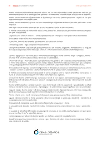 COMPRE JÁ ! | DICAS PARA VENDER MAIS E MELHOR73 COMUNICAÇÃO, INFLUÊNCIA E EMPATIA
Podemos introduzir numa conversa ideias e opiniões pessoais, mas para bem conversar há que colocar questões bem elaboradas, que
permitam direccionar o fluxo da conversa para onde queiramos e ao mesmo tempo dar a oportunidade ao nosso cliente de se exprimir.
Devemos colocar questões abertas (que não podem ser respondidas por sim ou não) que encorajem o cliente a expressar as suas opini-
ões e comentários sobre o assunto em questão.
Podemos colocar questões abertas quase de uma forma interminável que nos permitem descobrir o que o cliente, pensa sobre o assunto
em questão.
Quem aspire a ser um excelente conversador, deve resistir acima de tudo à vontade de dominar a conversa.
Os melhores conversadores, são normalmente pessoas calmas, de trato fácil, bem-dispostas e genuinamente interessadas na pessoa
com quem estão a conversar.
São pessoas que se contentam em ouvir e a contribuir para a conversa sem a monopolizar e sem quebrar o fluxo de conversação.
Ouvir é de facto um dos recursos mais importantes na venda.
Se pensarmos, em muitos dos vendedores que conhecemos, será que são bons ouvintes?
Falemos de seguida das 4 regras base para ouvirmos activamente.
Estas regras funcionam em qualquer situação, quer sejam na conversa com um cliente, colega, chefia, membro da família ou amigo. São
técnicas práticas e psicologicamente testadas que aumentam a influência sobre a outra pessoa de uma forma exponencial.
A primeira regra para ouvir activamente, é ouvir atentamente sem interrupções. Quando prestamos atenção a uma pessoa, estamos a
comunicar-lhe de uma forma subconsciente, que damos valor ao que está a dizer.
A maior razão para que a maioria das pessoas sejam péssimos ouvintes, prende-se com o facto de que enquanto estão a ouvir, estão
ao mesmo tempo a preparar a resposta ou a próxima frase que vão dizer. Assemelham-se a dois pugilistas à espera que a outra pessoa
baixe a guarda, para puderem saltar adiante com a resposta que estiveram a preparar e tomar conta novamente da conversa.
Ouvir cuidadosamente requer que nos inclinemos ligeiramente em direcção à outra pessoa e ouvir atentamente cada uma das palavras.
É necessário ouvir como se não existisse nada mais fascinante no mundo do que o que a outra pessoa está a dizer.
Os melhores conversadores, desenvolvem a capacidade de fazer a outra pessoa sentir-se especial, como se fosse a única pessoa no
mundo. Os bons conversadores conseguem inclusive fazer isto numa sala cheia de pessoas.
Adicionalmente devemos também indicar que estamos a ouvir através de sinais corporais, acenando com a cabeça, sorrindo e concor-
dando com o cliente está a dizer. Temos de ser activos em vez de passivos. É necessário indicar que estamos totalmente absorvidos
pela conversa.
Devemos também estabelecer o contacto visual com o nosso cliente. Só cada um de nós, pessoalmente é que poderá saber se de facto
fizemos ou não isto. No entanto, para o cliente a impressão geral é de que temos toda a nossa energia focada nele e no que está a dizer.
A segunda regra que devemos adoptar é a de fazer uma pausa antes de responder. A pausa será pequena, entre três a cinco segundos.
Quando fazemos uma pausa antes de responder realizamos três objectivos em simultâneo.
Primeiro, evitamos correr o risco de interromper o cliente, caso ele esteja apenas a recuperar o fôlego antes de continuar.
Segundo, estamos a demonstrar ao cliente, que estamos a dar a maior consideração ao que ele está a dizer, devido a não saltarmos de
novo para a conversa à primeira oportunidade.
Terceiro, através da realização das pausas, obtemos o benefício de melhor conseguir ouvir o cliente.
As palavras dele serão absorvidas mais facilmente na Vossa mente e conseguiremos compreender com mais clareza o que nos estão a
dizer.
As pausas são de facto o factor diferenciador de qualquer grande conversador. Se não acredita, escolha uma pessoa com quem aprecie
conversar e verifique “in loco” se isto de facto, acontece.
A terceira regra para ouvir activamente, é utilizar questões para clarificar o que o cliente nos está a transmitir.
Nunca devemos assumir que compreendemos à primeira, o que o cliente nos está a dizer. Em vez disso, devemos procurar clarificar o
nosso entendimento da questão.
 