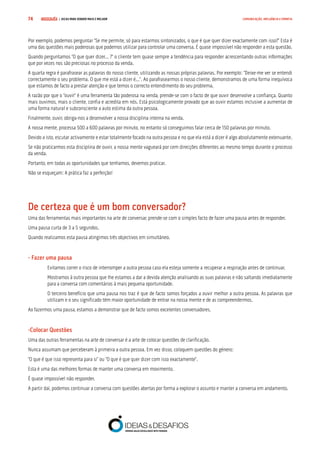 COMPRE JÁ ! | DICAS PARA VENDER MAIS E MELHOR74 COMUNICAÇÃO, INFLUÊNCIA E EMPATIA
Por exemplo, podemos perguntar “Se me permite, só para estarmos sintonizados, o que é que quer dizer exactamente com isso?” Esta é
uma das questões mais poderosas que podemos utilizar para controlar uma conversa. É quase impossível não responder a esta questão.
Quando perguntamos “O que quer dizer... ?” o cliente tem quase sempre a tendência para responder acrescentando outras informações
que por vezes nos são preciosas no processo da venda.
A quarta regra é parafrasear as palavras do nosso cliente, utilizando as nossas próprias palavras. Por exemplo: “Deixe-me ver se entendi
correctamente o seu problema. O que me está a dizer é...”. Ao parafrasearmos o nosso cliente, demonstramos de uma forma inequívoca
que estamos de facto a prestar atenção e que temos o correcto entendimento do seu problema.
A razão por que o “ouvir” é uma ferramenta tão poderosa na venda, prende-se com o facto de que ouvir desenvolve a confiança. Quanto
mais ouvimos, mais o cliente, confia e acredita em nós. Está psicologicamente provado que ao ouvir estamos inclusive a aumentar de
uma forma natural e subconsciente a auto estima da outra pessoa.
Finalmente, ouvir, obriga-nos a desenvolver a nossa disciplina interna na venda.
A nossa mente, processa 500 a 600 palavras por minuto, no entanto só conseguimos falar cerca de 150 palavras por minuto.
Devido a isto, escutar activamente e estar totalmente focado na outra pessoa e no que ela está a dizer é algo absolutamente extenuante.
Se não praticarmos esta disciplina de ouvir, a nossa mente vagueará por cem direcções diferentes ao mesmo tempo durante o processo
da venda.
Portanto, em todas as oportunidades que tenhamos, devemos praticar.
Não se esqueçam: A prática faz a perfeição!
De certeza que é um bom conversador?
Uma das ferramentas mais importantes na arte de conversar, prende-se com o simples facto de fazer uma pausa antes de responder.
Uma pausa curta de 3 a 5 segundos.
Quando realizamos esta pausa atingimos três objectivos em simultâneo.
- Fazer uma pausa
Evitamos correr o risco de interromper a outra pessoa caso ela esteja somente a recuperar a respiração antes de continuar.
Mostramos à outra pessoa que lhe estamos a dar a devida atenção analisando as suas palavras e não saltando imediatamente
para a conversa com comentários à mais pequena oportunidade.
O terceiro benefício que uma pausa nos traz é que de facto somos forçados a ouvir melhor a outra pessoa. As palavras que
utilizam e o seu significado têm maior oportunidade de entrar na nossa mente e de as compreendermos.
Ao fazermos uma pausa, estamos a demonstrar que de facto somos excelentes conversadores.
-Colocar Questões
Uma das outras ferramentas na arte de conversar é a arte de colocar questões de clarificação.
Nunca assumam que perceberam à primeira a outra pessoa. Em vez disso, coloquem questões do género:
“O que é que isso representa para si” ou “O que é que quer dizer com isso exactamente”.
Esta é uma das melhores formas de manter uma conversa em movimento.
É quase impossível não responder.
A partir daí, podemos continuar a conversa com questões abertas por forma a explorar o assunto e manter a conversa em andamento.
 
