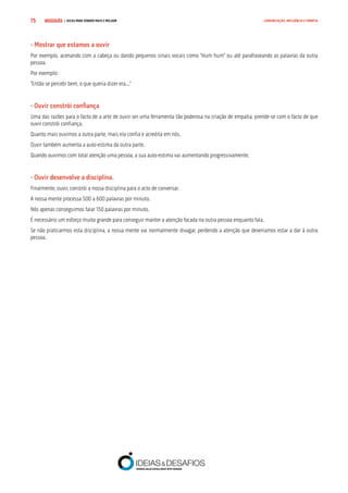 COMPRE JÁ ! | DICAS PARA VENDER MAIS E MELHOR75 COMUNICAÇÃO, INFLUÊNCIA E EMPATIA
- Mostrar que estamos a ouvir
Por exemplo, acenando com a cabeça ou dando pequenos sinais vocais como “Hum hum” ou até parafraseando as palavras da outra
pessoa.
Por exemplo:
“Então se percebi bem, o que queria dizer era...”
- Ouvir constrói confiança
Uma das razões para o facto de a arte de ouvir ser uma ferramenta tão poderosa na criação de empatia, prende-se com o facto de que
ouvir constrói confiança.
Quanto mais ouvimos a outra parte, mais ela confia e acredita em nós.
Ouvir também aumenta a auto-estima da outra parte.
Quando ouvimos com total atenção uma pessoa, a sua auto-estima vai aumentando progressivamente.
- Ouvir desenvolve a disciplina.
Finalmente, ouvir, constrói a nossa disciplina para o acto de conversar.
A nossa mente processa 500 a 600 palavras por minuto.
Nós apenas conseguimos falar 150 palavras por minuto.
É necessário um esforço muito grande para conseguir manter a atenção focada na outra pessoa enquanto fala.
Se não praticarmos esta disciplina, a nossa mente vai normalmente divagar, perdendo a atenção que deveríamos estar a dar à outra
pessoa.
 