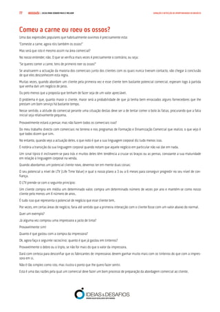 COMPRE JÁ ! | DICAS PARA VENDER MAIS E MELHOR77 GERAÇÃO E DETECÇÃO DE OPORTUNIDADES DE NEGÓCIO
Comeu a carne ou roeu os ossos?
Uma das expressões populares que habitualmente ouvimos é precisamente esta:
“Comeste a carne, agora róis também os ossos!”
Mas será que isto é mesmo assim na área comercial?
No nosso entender, não. O que se verifica mais vezes é precisamente o contrário, ou seja:
“Se queres comer a carne, tens de primeiro roer os ossos!”
Se analisarem a actuação da maioria dos comerciais junto dos clientes com os quais nunca tiveram contacto, vão chegar à conclusão
de que eles desconhecem esta regra.
Muitas vezes, quando abordam um cliente pela primeira vez e esse cliente tem bastante potencial comercial, esperam logo à partida
que venha dali um negócio de peso.
Ou pelo menos que a proposta que tenham de fazer seja de um valor apreciável.
O problema é que, quanto maior o cliente, maior será a probabilidade de que já tenha bem enraizados alguns fornecedores que lhe
prestam um bom serviço há bastante tempo.
Nesse sentido, a atitude do comercial perante uma situação destas deve ser a de tentar comer o bolo às fatias, procurando que a fatia
inicial seja relativamente pequena.
Provavelmente estará a pensar, mas não fazem todos os comerciais isso?
Do meu trabalho directo com comerciais no terreno e nos programas de Formação e Dinamização Comercial que realizo, o que vejo é
que todos dizem que sim.
No entanto, quando vejo a actuação deles, o que noto é que a sua linguagem corporal diz tudo menos isso.
É notória a transição da sua linguagem corporal quando notam que aquele negócio em particular não vai dar em nada.
Um sinal típico é inclinarem-se para trás e muitos deles têm tendência a cruzar os braços ou as pernas, consoante a sua maturidade
em relação à linguagem corporal na venda.
Quando abordamos um potencial cliente novo, devemos ter em mente duas coisas:
O seu potencial a nível de LTV (Life Time Value) e qual o nosso plano a 3 ou a 6 meses para conseguir progredir no seu nível de con-
fiança.
O LTV prende-se com o seguinte princípio:
Um cliente compra em média um determinado valor, compra um determinado número de vezes por ano e mantém-se como nosso
cliente pelo menos um X número de anos.
É tudo isso que representa o potencial de negócio que esse cliente tem.
Por vezes, em certas áreas de negócio, faria até sentido que a primeira interacção com o cliente fosse com um valor abaixo do normal.
Quer um exemplo?
Já alguma vez comprou uma impressora a jacto de tinta?
Provavelmente sim!
Quanto é que gastou com a compra da impressora?
Ok, agora faça o seguinte raciocínio: quanto é que já gastou em tinteiros?
Provavelmente o dobro ou o triplo, se não for mais do que o valor da impressora.
Dará com certeza para desconfiar que os fabricantes de impressoras devem ganhar muito mais com os tinteiros do que com a impres-
sora em si.
Não é tão simples como isto, mas ilustra o ponto que lhe quero fazer sentir.
Esta é uma das razões pela qual um comercial deve fazer um bom processo de preparação da abordagem comercial ao cliente.
 