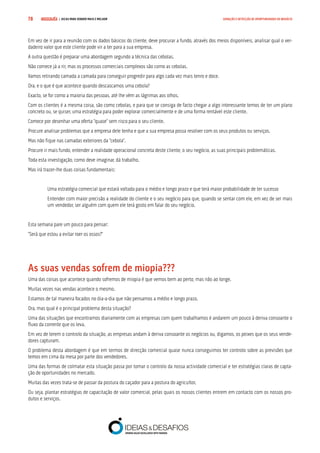 COMPRE JÁ ! | DICAS PARA VENDER MAIS E MELHOR78 GERAÇÃO E DETECÇÃO DE OPORTUNIDADES DE NEGÓCIO
Em vez de ir para a reunião com os dados básicos do cliente, deve procurar a fundo, através dos meios disponíveis, analisar qual o ver-
dadeiro valor que este cliente pode vir a ter para a sua empresa.
A outra questão é preparar uma abordagem segundo a técnica das cebolas.
Não comece já a rir, mas os processos comerciais complexos são como as cebolas.
Vamos retirando camada a camada para conseguir progredir para algo cada vez mais tenro e doce.
Ora, e o que é que acontece quando descascamos uma cebola?
Exacto, se for como a maioria das pessoas, até lhe vêm as lágrimas aos olhos.
Com os clientes é a mesma coisa, são como cebolas, e para que se consiga de facto chegar a algo interessante temos de ter um plano
concreto ou, se quiser, uma estratégia para poder explorar comercialmente e de uma forma rentável este cliente.
Comece por desenhar uma oferta “quase” sem risco para o seu cliente.
Procure analisar problemas que a empresa dele tenha e que a sua empresa possa resolver com os seus produtos ou serviços.
Mas não fique nas camadas exteriores da “cebola”.
Procure ir mais fundo, entender a realidade operacional concreta deste cliente, o seu negócio, as suas principais problemáticas.
Toda esta investigação, como deve imaginar, dá trabalho.
Mas irá trazer-lhe duas coisas fundamentais:
Uma estratégia comercial que estará voltada para o médio e longo prazo e que terá maior probabilidade de ter sucesso
Entender com maior precisão a realidade do cliente e o seu negócio para que, quando se sentar com ele, em vez de ser mais
um vendedor, ser alguém com quem ele terá gosto em falar do seu negócio.
Esta semana pare um pouco para pensar:
“Será que estou a evitar roer os ossos?”
As suas vendas sofrem de miopia???
Uma das coisas que acontece quando sofremos de miopia é que vemos bem ao perto, mas não ao longe.
Muitas vezes nas vendas acontece o mesmo.
Estamos de tal maneira focados no dia-a-dia que não pensamos a médio e longo prazo.
Ora, mas qual é o principal problema desta situação?
Uma das situações que encontramos diariamente com as empresas com quem trabalhamos é andarem um pouco à deriva consoante o
fluxo da corrente que os leva.
Em vez de terem o controlo da situação, as empresas andam à deriva consoante os negócios ou, digamos, os peixes que os seus vende-
dores capturam.
O problema desta abordagem é que em termos de direcção comercial quase nunca conseguimos ter controlo sobre as previsões que
temos em cima da mesa por parte dos vendedores.
Uma das formas de colmatar esta situação passa por tomar o controlo da nossa actividade comercial e ter estratégias claras de capta-
ção de oportunidades no mercado.
Muitas das vezes trata-se de passar da postura do caçador para a postura do agricultor.
Ou seja, plantar estratégias de capacitação de valor comercial, pelas quais os nossos clientes entrem em contacto com os nossos pro-
dutos e serviços.
 