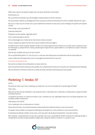 COMPRE JÁ ! | DICAS PARA VENDER MAIS E MELHOR79 GERAÇÃO E DETECÇÃO DE OPORTUNIDADES DE NEGÓCIO
Poderá estar a pensar, mas plantar e esperar que isso cresça não demora muito tempo?
Normalmente sim.
Mas o que temos de entender é que são estratégias complementares em termos comerciais.
No caso da Ideias e Desafios as estratégias têm tanto sucesso que raramente necessitamos de utilizar o método tradicional de “caçar”.
Mas isso é o nosso caso, em clientes com os quais trabalhamos montamos muitas vezes as duas estratégias em paralelo com bastante
sucesso.
Pense comigo: o que é que preferiria?
O processo tradicional?
Prospecção, reunião, proposta, negociação, fecho?
Com o sucesso que pode ou não ter?
Com as desvantagens de o cliente não ter tido nenhum contacto connosco?
Ou seja, a proposta vai padecer de tudo isto no que diz respeito ao fecho de negócio.
Ou preferiria que o cliente o pudesse descobrir na web, ou num evento gratuito do seu interesse, ou nas redes sociais, começasse a rece-
ber informação sua, porque de facto o deseja, passado algum tempo existisse a oportunidade na sua empresa de o ajudar e solicitasse
um contacto?
Qual das duas situações acha que teria maior sucesso?
Pois eu, pessoalmente prefiro a 2ª, mas isso sou eu, e acho que como empresa que actua desta forma não nos temos dado mal.
Se quer validar esta informação, basta visitar a nossa página de testemunhos no nosso site:
http://www.ideiasedesafios.com
No caso da sua empresa, faria sentido pensar um pouco sobre isto.
Quem normalmente deveria olhar para estas questões seria o Departamento Comercial em conjunto com o Departamento de Marketing.
Mas normalmente os Directores Comerciais ou chefes de vendas não estão sensibilizados para estas questões.
Marketing: 7, Vendas: 0?
Humm...
Mas afinal de contas o que é que o marketing e as vendas têm a ver com os resultados de um possível jogo de futebol?
Tudo e nada...
Nada, pois de facto não são comparáveis; tudo, porque por vezes a interacção entre o marketing e as vendas parece a equipa de futebol
da Selecção Nacional.
Já repararam que temos um conjunto de estrelas e que o somatório das suas capacidades deveria dar uma equipa excepcional, com
resultados também excepcionais?
Então porque é que não dá?
Com o marketing e com as vendas passa-se o mesmo.
Muitas das vezes temos uma excelente equipa de vendas, profissional, dedicada, dinâmica e que luta sem parar.
Em paralelo, temos também uma equipa de marketing que até dá gosto ver, criativa, dinâmica e muitas vezes brilhante.
À semelhança da Selecção, também muitas vezes a soma das partes não dá algo de extraordinário, muito pelo contrário.
Não raramente, o desalinhamento é tal que não se percebe como é que a quantidade de dinheiro investido em marketing não gera o
correspondente resultado em oportunidades de negócio para a equipa de vendas ou vendas em si, quando é o caso.
 