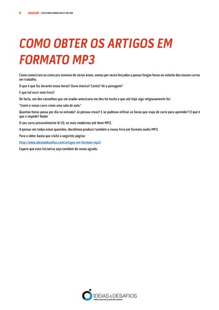 COMPRE JÁ! | DICAS PARA VENDER MAIS E MELHOR8
Como comerciais ou como pro ssionais de várias áreas, somos por vezes forçados a passar longas horas ao volante dos nossos carros
em trabalho.
O que é que faz durante essas horas? Ouve música? Canta? Vê a paisagem?
E que tal ouvir este livro?
De facto, um dos conselhos que um orador americano me deu há muito e que até hoje sigo religiosamente foi:
“Usem o vosso carro como uma sala de aula.”
Quantas horas passa por dia na estrada? Já pensou nisso? E se pudesse utilizar as horas que viaja de carro para aprender? O que é
que o impede? Nada!
O seu carro provavelmente lê CD, os mais modernos até lêem MP3.
A pensar em todas estas questões, decidimos produzir também o nosso livro em formato áudio MP3.
Para o obter basta que visite a seguinte página:
http://www.ideiasedesafios.com/artigos-em-formato-mp3/
Espero que esta iniciativa seja também do vosso agrado.
COMO OBTER OS ARTIGOS EM
FORMATO MP3
 