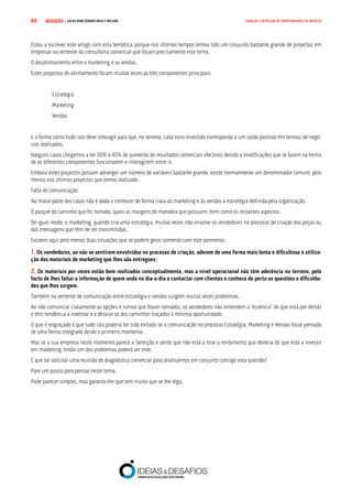 COMPRE JÁ ! | DICAS PARA VENDER MAIS E MELHOR80 GERAÇÃO E DETECÇÃO DE OPORTUNIDADES DE NEGÓCIO
Estou a escrever este artigo com esta temática, porque nos últimos tempos temos tido um conjunto bastante grande de projectos em
empresas na vertente da consultoria comercial que focam precisamente este tema.
O desalinhamento entre o marketing e as vendas.
Estes projectos de alinhamento focam muitas vezes as três componentes principais:
Estratégia
Marketing
Vendas
e a forma como tudo isto deve interagir para que, no terreno, cada euro investido corresponda a um saldo positivo em termos de negó-
cios realizados.
Nalguns casos chegamos a ter 30% a 40% de aumento de resultados comerciais efectivos devido a modificações que se fazem na forma
de as diferentes componentes funcionarem e interagirem entre si.
Embora estes projectos possam abranger um número de variáveis bastante grande, existe normalmente um denominador comum, pelo
menos nos últimos projectos que temos realizado.
Falta de comunicação
Na maior parte dos casos não é dada a conhecer de forma clara ao marketing e às vendas a estratégia definida pela organização.
O porquê do caminho que foi tomado, quais as margens de manobra que possuem, bem como os restantes aspectos.
De igual modo, o marketing, quando cria uma estratégia, muitas vezes não envolve os vendedores no processo de criação das peças ou
das mensagens que têm de ser transmitidas.
Existem aqui pelo menos duas situações que se podem gerar somente com este pormenor.
1. Os vendedores, ao não se sentirem envolvidos no processo de criação, aderem de uma forma mais lenta e dificultosa à utiliza-
ção dos materiais de marketing que lhes são entregues;
2. Os materiais por vezes estão bem realizados conceptualmente, mas a nível operacional não têm aderência no terreno, pelo
facto de lhes faltar a informação de quem anda no dia-a-dia a contactar com clientes e conhece de perto as questões e dificulda-
des que lhes surgem.
Também na vertente de comunicação entre estratégia e vendas surgem muitas vezes problemas.
Ao não comunicar claramente as opções e rumos que foram tomados, os vendedores não entendem a “essência” do que está por detrás
e têm tendência a inventar e a desviar-se dos caminhos traçados à mínima oportunidade.
O que é engraçado é que tudo isto poderia ter sido evitado se a comunicação no processo Estratégia, Marketing e Vendas fosse pensada
de uma forma integrada desde o primeiro momento.
Mas se a sua empresa neste momento parece a Selecção e sente que não está a tirar o rendimento que deveria do que está a investir
em marketing, então um dos problemas poderá ser este.
E que tal solicitar uma reunião de diagnóstico comercial para analisarmos em conjunto consigo esta questão?
Pare um pouco para pensar neste tema.
Pode parecer simples, mas garanto-lhe que tem muito que se lhe diga.
 
