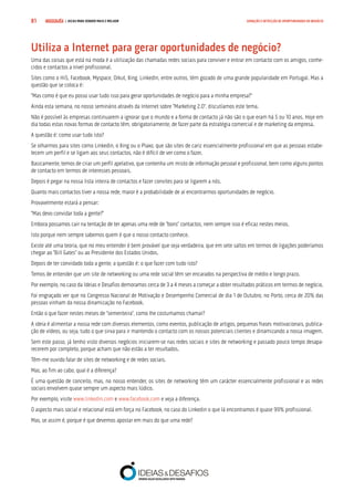 COMPRE JÁ ! | DICAS PARA VENDER MAIS E MELHOR81 GERAÇÃO E DETECÇÃO DE OPORTUNIDADES DE NEGÓCIO
Utiliza a Internet para gerar oportunidades de negócio?
Uma das coisas que está na moda é a utilização das chamadas redes sociais para conviver e entrar em contacto com os amigos, conhe-
cidos e contactos a nível profissional.
Sites como o Hi5, Facebook, Myspace, Orkut, Xing, LinkedIn, entre outros, têm gozado de uma grande popularidade em Portugal. Mas a
questão que se coloca é:
“Mas como é que eu posso usar tudo isso para gerar oportunidades de negócio para a minha empresa?”
Ainda esta semana, no nosso seminário através da Internet sobre “Marketing 2.0”, discutíamos este tema.
Não é possível às empresas continuarem a ignorar que o mundo e a forma de contacto já não são o que eram há 5 ou 10 anos. Hoje em
dia todas estas novas formas de contacto têm, obrigatoriamente, de fazer parte da estratégia comercial e de marketing da empresa.
A questão é: como usar tudo isto?
Se olharmos para sites como Linkedin, o Xing ou o Plaxo, que são sites de cariz essencialmente profissional em que as pessoas estabe-
lecem um perfil e se ligam aos seus contactos, não é difícil de ver como o fazer.
Basicamente, temos de criar um perfil apelativo, que contenha um misto de informação pessoal e profissional, bem como alguns pontos
de contacto em termos de interesses pessoais.
Depois é pegar na nossa lista inteira de contactos e fazer convites para se ligarem a nós.
Quanto mais contactos tiver a nossa rede, maior é a probabilidade de aí encontrarmos oportunidades de negócio.
Provavelmente estará a pensar:
“Mas devo convidar toda a gente?”
Embora possamos cair na tentação de ter apenas uma rede de “bons” contactos, nem sempre isso é eficaz nestes meios.
Isto porque nem sempre sabemos quem é que o nosso contacto conhece.
Existe até uma teoria, que no meu entender é bem provável que seja verdadeira, que em sete saltos em termos de ligações poderíamos
chegar ao “Bill Gates” ou ao Presidente dos Estados Unidos.
Depois de ter convidado toda a gente, a questão é: o que fazer com tudo isto?
Temos de entender que um site de networking ou uma rede social têm ser encarados na perspectiva de médio e longo prazo.
Por exemplo, no caso da Ideias e Desafios demoramos cerca de 3 a 4 meses a começar a obter resultados práticos em termos de negócio.
Foi engraçado ver que no Congresso Nacional de Motivação e Desempenho Comercial de dia 1 de Outubro, no Porto, cerca de 20% das
pessoas vinham da nossa dinamização no Facebook.
Então o que fazer nestes meses de “sementeira”, como lhe costumamos chamar?
A ideia é alimentar a nossa rede com diversos elementos, como eventos, publicação de artigos, pequenas frases motivacionais, publica-
ção de vídeos, ou seja, tudo o que sirva para ir mantendo o contacto com os nossos potenciais clientes e dinamizando a nossa imagem.
Sem este passo, já tenho visto diversos negócios iniciarem-se nas redes sociais e sites de networking e passado pouco tempo desapa-
recerem por completo, porque acham que não estão a ter resultados.
Têm-me ouvido falar de sites de networking e de redes sociais.
Mas, ao fim ao cabo, qual é a diferença?
É uma questão de conceito, mas, no nosso entender, os sites de networking têm um carácter essencialmente profissional e as redes
sociais envolvem quase sempre um aspecto mais lúdico.
Por exemplo, visite www.linkedin.com e www.facebook.com e veja a diferença.
O aspecto mais social e relacional está em força no Facebook, no caso do Linkedin o que lá encontramos é quase 99% profissional.
Mas, se assim é, porque é que devemos apostar em mais do que uma rede?
 