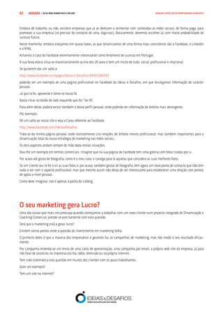 COMPRE JÁ ! | DICAS PARA VENDER MAIS E MELHOR82 GERAÇÃO E DETECÇÃO DE OPORTUNIDADES DE NEGÓCIO
Embora dê trabalho, ou não, existem empresas que já se dedicam a alimentar com conteúdos as redes sociais, de forma paga, para
promover a sua empresa (se precisar do contacto de uma, diga-nos). Basicamente, devemos escolher as com maior probabilidade de
sucesso futuro.
Neste momento, embora estejamos em quase todas, as que dinamizamos de uma forma mais consistente são o Facebook, o LinkedIn
e o XING.
Achamos o caso do Facebook extremamente interessante como fenómeno de sucesso em Portugal.
A sua faixa etária situa-se maioritariamente acima dos 20 anos e tem um misto de tudo: social, profissional e relacional.
Se quiserem dar um salto a:
http://www.facebook.com/pages/Ideias-e-Desafios/94782346093
poderão ver um exemplo de uma página profissional no Facebook da Ideias e Desafios, em que divulgamos informação de carácter
pessoal.
Já que lá foi, aproveite e torne-se nosso fã.
Basta clicar no botão do lado esquerdo que diz “Ser fã”.
Para além deste, poderá existir também o Vosso perfil pessoal, onde poderão ter informação de âmbito mais abrangente.
Por exemplo:
Dê um salto ao nosso site e veja a Caixa referente ao Facebook.
http://www.facebook.com/IdeiaseDesafios
Trata-se da minha página pessoal, onde normalmente crio relações de âmbito menos profissional, mas também importantes para a
dinamização total da nossa estratégia de marketing nas redes sociais.
Os dois aspectos andam sempre de mão dada nestas situações.
Dou-lhe um exemplo em termos comerciais. Imagine que na sua página do Facebook tem uma galeria com fotos tiradas por si.
Por acaso até gosta de fotografia, como é o meu caso, e carrega para lá aquelas que considera as suas melhores fotos.
Se um cliente seu lá for e vir as suas fotos e, por acaso, também gostar de fotografia, têm agora um novo ponto de contacto que não tem
nada a ver com o aspecto profissional, mas que mesmo assim não deixa de ser interessante para estabelecer uma relação com pontos
de apoio a nível pessoal.
Como deve imaginar, isto é apenas a ponta do iceberg.
O seu marketing gera Lucro?
Uma das coisas que mais me preocupa quando começamos a trabalhar com um novo cliente num projecto integrado de Dinamização e
Coaching Comercial, prende-se precisamente com esta questão:
Será que o marketing está a gerar lucro?
Existem vários pontos onde a questão do investimento em marketing falha.
O primeiro deles é que a maioria dos empresários e gestores faz as campanhas de marketing, mas não mede o seu resultado eficaz-
mente.
Por campanha entenda-se um envio de uma carta de apresentação, uma campanha por email, o próprio web site da empresa, já para
não falar de anúncios na imprensa escrita, rádio, televisão ou na própria internet.
Tem sido sistemática esta questão em muitos dos clientes com os quais trabalhamos.
Quer um exemplo?
Tem um site na internet?
 
