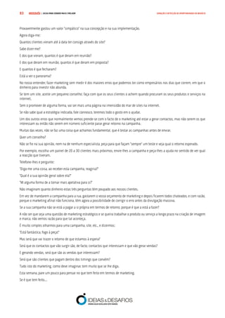 COMPRE JÁ ! | DICAS PARA VENDER MAIS E MELHOR83 GERAÇÃO E DETECÇÃO DE OPORTUNIDADES DE NEGÓCIO
Provavelmente gastou um valor “simpático” na sua concepção e na sua implementação.
Agora diga-me:
Quantos clientes vieram até à data ter consigo através do site?
Sabe dizer-me?
E dos que vieram, quantos é que deram em reunião?
E dos que deram em reunião, quantos é que deram em proposta?
E quantos é que fecharam?
Está a ver o panorama?
No nosso entender, fazer marketing sem medir é dos maiores erros que podemos ter como empresários nos dias que correm, em que o
dinheiro para investir não abunda.
Se tem um site, aceite um pequeno conselho: faça com que os seus clientes o achem quando procuram os seus produtos e serviços na
internet.
Sem o promover de alguma forma, vai ser mais uma página na imensidão do mar de sites na internet.
Se não sabe qual a estratégia indicada, fale connosco, teremos todo o gosto em o ajudar.
Um dos outros erros que normalmente vemos prende-se com o facto de o marketing até estar a gerar contactos, mas não serem os que
interessam ou então não serem em número suficiente parar gerar retorno na campanha.
Muitas das vezes, não se faz uma coisa que achamos fundamental, que é testar as campanhas antes de enviar.
Quer um conselho?
Não se fie na sua opinião, nem na de nenhum especialista, peça para que façam “sempre” um teste e veja qual o retorno esperado.
Por exemplo, escolha um painel de 20 a 30 clientes mais próximos, envie-lhes a campanha e peça-lhes a ajuda no sentido de ver qual
a reacção que tiveram.
Telefone-lhes e pergunte:
“Diga-me uma coisa, ao receber esta campanha, reagiria?”
“Qual é a sua opinião geral sobre ela?”
“Vê alguma forma de a tornar mais apelativa para si?”
Não imaginam quanto dinheiro estas três perguntas têm poupado aos nossos clientes.
Em vez de mandarem a campanha para a rua, gastarem o vosso orçamento de marketing e depois ficarem todos chateados, e com razão,
porque o marketing afinal não funciona, têm agora a possibilidade de corrigir o erro antes da divulgação massiva.
Se a sua campanha não se está a pagar a si própria em termos de retorno, porque é que a está a fazer?
A não ser que seja uma questão de marketing estratégico e se queira trabalhar o produto ou serviço a longo prazo na criação de imagem
e marca, não vemos razão para que tal aconteça.
É muito simples olharmos para uma campanha, site, etc., e dizermos:
“Está fantástica, fogo à peça!”
Mas será que vai trazer o retorno de que estamos à espera?
Será que os contactos que vão surgir são, de facto, contactos que interessam e que vão gerar vendas?
E gerando vendas, será que são as vendas que interessam?
Será que são clientes que pagam dentro dos timings que convêm?
Tudo isto do marketing, como deve imaginar, tem muito que se lhe diga.
Esta semana, pare um pouco para pensar no que tem feito em termos de marketing.
Se é que tem feito...
 