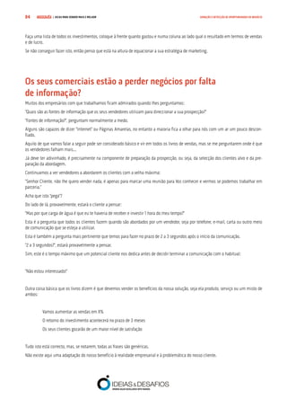 COMPRE JÁ ! | DICAS PARA VENDER MAIS E MELHOR84 GERAÇÃO E DETECÇÃO DE OPORTUNIDADES DE NEGÓCIO
Faça uma lista de todos os investimentos, coloque à frente quanto gastou e numa coluna ao lado qual o resultado em termos de vendas
e de lucro.
Se não conseguir fazer isto, então penso que está na altura de equacionar a sua estratégia de marketing.
Os seus comerciais estão a perder negócios por falta 			
de informação?
Muitos dos empresários com que trabalhamos ficam admirados quando lhes perguntamos:
“Quais são as fontes de informação que os seus vendedores utilizam para direccionar a sua prospecção?”
“Fontes de informação?”, perguntam normalmente a medo.
Alguns são capazes de dizer “Internet” ou Páginas Amarelas, no entanto a maioria fica a olhar para nós com um ar um pouco descon-
fiado.
Aquilo de que vamos falar a seguir pode ser considerado básico e vir em todos os livros de vendas, mas se me perguntarem onde é que
os vendedores falham mais...
Já deve ter adivinhado, é precisamente na componente de preparação da prospecção, ou seja, da selecção dos clientes alvo e da pre-
paração da abordagem.
Continuamos a ver vendedores a abordarem os clientes com a velha máxima:
“Senhor Cliente, não lhe quero vender nada, é apenas para marcar uma reunião para Vos conhecer e vermos se podemos trabalhar em
parceria.”
Acha que isto “pega”?
Do lado de lá, provavelmente, estará o cliente a pensar:
“Mas por que carga de água é que eu te haveria de receber e investir 1 hora do meu tempo?”
Esta é a pergunta que todos os clientes fazem quando são abordados por um vendedor, seja por telefone, e-mail, carta ou outro meio
de comunicação que se esteja a utilizar.
Esta é também a pergunta mais pertinente que temos para fazer no prazo de 2 a 3 segundos após o início da comunicação.
“2 a 3 segundos?”, estará provavelmente a pensar.
Sim, este é o tempo máximo que um potencial cliente nos dedica antes de decidir terminar a comunicação com o habitual:
“Não estou interessado!”
Outra coisa básica que os livros dizem é que devemos vender os benefícios da nossa solução, seja ela produto, serviço ou um misto de
ambos:
Vamos aumentar as vendas em X%
O retorno do investimento acontecerá no prazo de 3 meses
Os seus clientes gozarão de um maior nível de satisfação
Tudo isto está correcto, mas, se notarem, todas as frases são genéricas.
Não existe aqui uma adaptação do nosso benefício à realidade empresarial e à problemática do nosso cliente.
 
