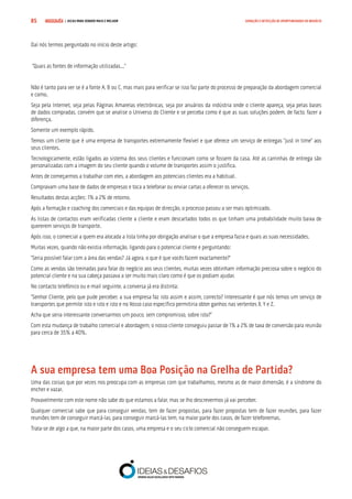 COMPRE JÁ ! | DICAS PARA VENDER MAIS E MELHOR85 GERAÇÃO E DETECÇÃO DE OPORTUNIDADES DE NEGÓCIO
Daí nós termos perguntado no início deste artigo:
“Quais as fontes de informação utilizadas...”
Não é tanto para ver se é a fonte A, B ou C, mas mais para verificar se isso faz parte do processo de preparação da abordagem comercial
e como.
Seja pela Internet, seja pelas Páginas Amarelas electrónicas, seja por anuários da indústria onde o cliente apareça, seja pelas bases
de dados compradas, convém que se analise o Universo do Cliente e se perceba como é que as suas soluções podem, de facto, fazer a
diferença.
Somente um exemplo rápido.
Temos um cliente que é uma empresa de transportes extremamente flexível e que oferece um serviço de entregas “just in time” aos
seus clientes.
Tecnologicamente, estão ligados ao sistema dos seus clientes e funcionam como se fossem da casa. Até as carrinhas de entrega são
personalizadas com a imagem do seu cliente quando o volume de transportes assim o justifica.
Antes de começarmos a trabalhar com eles, a abordagem aos potenciais clientes era a habitual.
Compravam uma base de dados de empresas e toca a telefonar ou enviar cartas a oferecer os serviços.
Resultados destas acções: 1% a 2% de retorno.
Após a formação e coaching dos comerciais e das equipas de direcção, o processo passou a ser mais optimizado.
As listas de contactos eram verificadas cliente a cliente e eram descartados todos os que tinham uma probabilidade muito baixa de
quererem serviços de transporte.
Após isso, o comercial a quem era alocada a lista tinha por obrigação analisar o que a empresa fazia e quais as suas necessidades.
Muitas vezes, quando não existia informação, ligando para o potencial cliente e perguntando:
“Seria possível falar com a área das vendas? Já agora, o que é que vocês fazem exactamente?”
Como as vendas são treinadas para falar do negócio aos seus clientes, muitas vezes obtinham informação preciosa sobre o negócio do
potencial cliente e na sua cabeça passava a ser muito mais claro como é que os podiam ajudar.
No contacto telefónico ou e-mail seguinte, a conversa já era distinta:
“Senhor Cliente, pelo que pude perceber, a sua empresa faz isto assim e assim, correcto? Interessante é que nós temos um serviço de
transportes que permite isto e isto e isto e no Vosso caso específico permitiria obter ganhos nas vertentes X, Y e Z.
Acha que seria interessante conversarmos um pouco, sem compromisso, sobre isto?”
Com esta mudança de trabalho comercial e abordagem, o nosso cliente conseguiu passar de 1% a 2% de taxa de conversão para reunião
para cerca de 35% a 40%.
A sua empresa tem uma Boa Posição na Grelha de Partida?
Uma das coisas que por vezes nos preocupa com as empresas com que trabalhamos, mesmo as de maior dimensão, é a síndrome do
encher e vazar.
Provavelmente com este nome não sabe do que estamos a falar, mas se lho descrevermos já vai perceber.
Qualquer comercial sabe que para conseguir vendas, tem de fazer propostas, para fazer propostas tem de fazer reuniões, para fazer
reuniões tem de conseguir marcá-las, para conseguir marcá-las tem, na maior parte dos casos, de fazer telefonemas.
Trata-se de algo a que, na maior parte dos casos, uma empresa e o seu ciclo comercial não conseguem escapar.
 