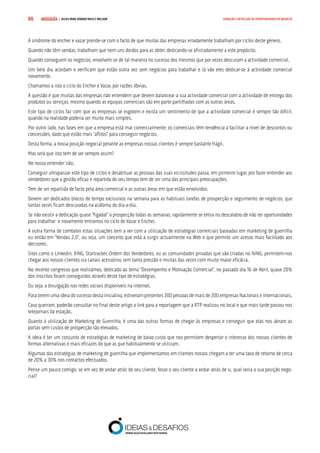 COMPRE JÁ ! | DICAS PARA VENDER MAIS E MELHOR86 GERAÇÃO E DETECÇÃO DE OPORTUNIDADES DE NEGÓCIO
A síndrome do encher e vazar prende-se com o facto de que muitas das empresas erradamente trabalham por ciclos deste género.
Quando não têm vendas, trabalham que nem uns doidos para as obter, dedicando-se afincadamente a este propósito.
Quando conseguem os negócios, envolvem-se de tal maneira no sucesso dos mesmos que por vezes descuram a actividade comercial.
Um belo dia acordam e verificam que estão outra vez sem negócios para trabalhar e lá vão eles dedicar-se à actividade comercial
novamente.
Chamamos a isto o ciclo do Encher e Vazar, por razões óbvias.
A questão é que muitas das empresas não entendem que devem balancear a sua actividade comercial com a actividade de entrega dos
produtos ou serviços, mesmo quando as equipas comerciais são em parte partilhadas com as outras áreas.
Este tipo de ciclos faz com que as empresas se esgotem e exista um sentimento de que a actividade comercial é sempre tão difícil,
quando na realidade poderia ser muito mais simples.
Por outro lado, nas fases em que a empresa está mal comercialmente, os comerciais têm tendência a facilitar a nível de descontos ou
concessões, dado que estão mais “aflitos” para conseguir negócios.
Desta forma, a nossa posição negocial perante as empresas nossas clientes é sempre bastante frágil.
Mas será que isto tem de ser sempre assim?
No nosso entender não.
Conseguir ultrapassar este tipo de ciclos e desabituar as pessoas das suas vicissitudes passa, em primeiro lugar, por fazer entender aos
vendedores que a gestão eficaz e repartida do seu tempo tem de ser uma das principais preocupações.
Tem de ser repartida de facto pela área comercial e as outras áreas em que estão envolvidos.
Devem ser dedicados blocos de tempo exclusivos na semana para as habituais tarefas de prospecção e seguimento de negócios, que
tantas vezes ficam descuradas na azáfama do dia-a-dia.
Se não existir a dedicação quase “figadal” à prospecção todas as semanas, rapidamente se entra no descalabro de não ter oportunidades
para trabalhar e novamente entramos no ciclo de Vazar e Encher.
A outra forma de combater estas situações tem a ver com a utilização de estratégias comerciais baseadas em marketing de guerrilha
ou então em “Vendas 2.0”, ou seja, um conceito que está a surgir actualmente na Web e que permite um acesso mais facilitado aos
decisores.
Sites como o Linkedin, XING, Startracker, Ordem dos Vendedores, ou as comunidades privadas que são criadas no NING, permitem-nos
chegar aos nossos clientes via canais acessórios sem tanta pressão e muitas das vezes com muito maior eficácia.
No recente congresso que realizámos, dedicado ao tema “Desempenho e Motivação Comercial”, no passado dia 16 de Abril, quase 20%
dos inscritos foram conseguidos através deste tipo de estratégias.
Ou seja, a divulgação nas redes sociais disponíveis na internet.
Para terem uma ideia do sucesso desta iniciativa, estiveram presentes 300 pessoas de mais de 200 empresas Nacionais e Internacionais.
Caso queiram, poderão consultar no final deste artigo o link para a reportagem que a RTP realizou no local e que mais tarde passou nos
telejornais da estação.
Quanto à utilização de Marketing de Guerrilha, é uma das outras formas de chegar às empresas e conseguir que elas nos abram as
portas sem custos de prospecção tão elevados.
A ideia é ter um conjunto de estratégias de marketing de baixo custo que nos permitem despertar o interesse dos nossos clientes de
formas alternativas e mais eficazes do que as que habitualmente se utilizam.
Algumas das estratégias de marketing de guerrilha que implementamos em clientes nossos chegam a ter uma taxa de retorno de cerca
de 20% a 30% nos contactos efectuados.
Pense um pouco comigo, se em vez de andar atrás do seu cliente, fosse o seu cliente a andar atrás de si, qual seria a sua posição nego-
cial?
 