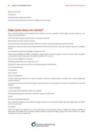 COMPRE JÁ ! | DICAS PARA VENDER MAIS E MELHOR87 GERAÇÃO E DETECÇÃO DE OPORTUNIDADES DE NEGÓCIO
Não seria mais eficaz?
Claro que sim.
Esta semana pare um pouco para pensar!
Será que não existirão formas mais eficazes de chegar aos nossos clientes?
Sabe como matar um cliente?
Não se preocupe! Embora eu goste bastante de artes marciais, não lhe vou apresentar nenhum golpe ninja para aniquilar os seus
clientes ou a sua concorrência.
Vamos antes falar de alguns erros que se fazem num processo comercial.
Vamos dividir isto em três momentos distintos.
O primeiro momento será quando ainda não conhecemos o cliente e o queremos abordar para marcar uma reunião.
Nesta fase, os maiores erros que encontro frequentemente prendem-se com o facto de a maioria dos comerciais não fazer o seu trabalho
de casa.
Ou seja, preparar os processos de abordagem ao potencial cliente.
Muitas das vezes pegamos no telefone e começamos a tentar chegar às falas com o potencial cliente, sem mesmo saber o que fazem
concretamente, em que moldes, qual o seu panorama económico, etc., etc., etc.
Ou seja, a nossa abordagem vai na onda do:
“Boa tarde, gostava de falar com o Senhor Eng.º. XYZ.”
Do lado de lá, a maior parte das vezes, temos uma pessoa que pensa imediatamente:
“Tu e mais trezentos hoje!”
E que pergunta:
“Qual o motivo?”
Ao que nós respondemos:
“Era para marcar uma reunião com ele, para ver se podemos trabalhar em parceria, para vos conhecer, para ver oportunidades para
ambas as empresas.”
Ou qualquer outra treta que do lado de lá faz ligar os alarmes que dizem com letras grandes e vermelhas, acompanhadas de uma sirene
da polícia:
“ALERTA! VENDEDOR!”
E a partir daqui está tudo perdido, levamos com o habitual.
“Não pode atender, ligue mais tarde, para a semana, foi viajar para a Cochinchina.”
Ou pior.
Mas como é que podemos evitar isto?
Bem, se fizermos o trabalho de casa, podemos investigar o que é que os nossos produtos podem fazer pela empresa dele e ao telefone
ser muito mais eficazes.
Por exemplo:
“Gostaria de agendar uma reunião com o Sr. Eng.º XYZ, dado que neste momento estamos a trabalhar com algumas empresas no
Vosso sector de actividade e face a um produto inovador que temos, conseguimos chegar a poupar 30% do vosso consumo de… apenas
necessito de 15 minutos do tempo dele.”
 