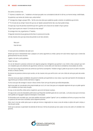 COMPRE JÁ ! | DICAS PARA VENDER MAIS E MELHOR88 GERAÇÃO E DETECÇÃO DE OPORTUNIDADES DE NEGÓCIO
Ora vamos cá analisar isto.
1º “estamos a trabalhar com…” estabelece uma base que pode criar curiosidade do lado de lá e dá-nos, ao mesmo tempo, credibilidade.
Se pudermos usar nomes de clientes reais, ainda melhor!
2º “conseguimos chegar a poupar 30%...” dá-lhe uma clara ideia que o podemos ajudar a resolver um problema que ele tem.
3º “15 minutos do seu tempo” mostra-lhe que vou ser rápido e provavelmente não o vou fazer perder tempo.
O truque aqui é que ele perceba claramente que tem a ganhar com o facto de nos receber e fique a pensar:
“O que é que eu perco em investir 15 minutos do meu tempo?”
Se conseguirmos isto, já ganhamos a 1ª batalha.
O Segundo momento de que gostava de Vos falar é o processo de reunião.
Um dos maiores erros que vejo nesta área prende-se com dois vectores:
Não ouvir
Falar de mais
A maior parte dos vendedores não sabe ouvir.
Acham que ouvir é mentalmente estar a preparar um contra argumento ou então a pensar em tudo menos naquilo que o cliente tão
generosamente lhe está a facultar.
Ligado a isto vem o outro problema.
“Falam” de mais.
Em vez de liderarem o processo comercial com algumas perguntas inteligentes que ponham o seu cliente a falar, avançam que nem
uns matadores para uma verborreia de argumentos comerciais, muitos deles sem nexo face às verdadeiras necessidades do cliente.
Por isso é que eu digo muitas vezes aos comerciais que formo e acompanho: “mordam a língua”, pode ser que assim se calem e escutem,
de facto, os Vossos clientes.
No decorrer do processo comercial pós reunião, um dos maiores erros que verifico tem a ver com a falta de calma por parte dos vende-
dores.
Uma das coisas que alguns vendedores não parecem entender, principalmente os mais novos, é que não é por fazerem 20 chamadas de
seguimento que os Vossos clientes vão fechar o negócio.
A única coisa que vão conseguir é saturar o Vosso cliente e fazer com que ele pense que estão desesperados.
Aquilo que pode ser considerado como proactividade por uns é um sinal claro para um comprador experiente de que vai poder apertar
com o vendedor com base nesta situação.
Ou seja, se ele está aflito, então vamos cá apertá-lo, que vai ter de baixar os preços.
Em alguns dos cursos de compradores profissionais que frequentei (também gosto de ver o outro lado…) uma das coisas que se ensinava
eram padrões de linguagem corporal de desespero e necessidade.
Os formandos eram ensinados que, caso estes padrões existissem, podiam “apertar” com os vendedores de forma um pouco mais forte
e o potencial de terem bons resultados subiria exponencialmente.
Aliás, essa é uma das razões pelas quais eu opto por ensinar a negociação nos nossos cursos de vendas na óptica de quem compra, e
não de quem vende.
Gosto que as pessoas se apercebam da extensão de técnicas e formas de pressão que são usadas no dia-a-dia sobre um vendedor inex-
periente.
 