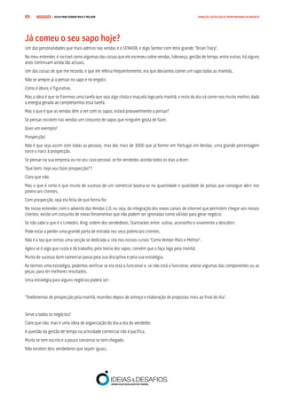 COMPRE JÁ ! | DICAS PARA VENDER MAIS E MELHOR89 GERAÇÃO E DETECÇÃO DE OPORTUNIDADES DE NEGÓCIO
Já comeu o seu sapo hoje?
Um das personalidades que mais admiro nas vendas é o SENHOR, e digo Senhor com letra grande, “Brian Tracy”.
No meu entender, é incrível como algumas das coisas que ele escreveu sobre vendas, liderança, gestão de tempo, entre outras, há alguns
anos continuam ainda tão actuais.
Um das coisas de que me recordo, e que ele referia frequentemente, era que devíamos comer um sapo todas as manhãs.
Não se arrepie já a pensar no sapo e no engolir.
Como é óbvio, é figurativo.
Mas a ideia é que se fizermos uma tarefa que seja algo chata e maçuda logo pela manhã, o resto do dia irá correr-nos muito melhor, dada
a energia gerada ao completarmos essa tarefa.
Mas o que é que as vendas têm a ver com os sapos, estará provavelmente a pensar?
Se pensar, existem nas vendas um conjunto de sapos que ninguém gosta de fazer.
Quer um exemplo?
Prospecção!
Não é que seja assim com todas as pessoas, mas dos mais de 3000 que já formei em Portugal em Vendas, uma grande percentagem
torce o nariz à prospecção.
Se pensar na sua empresa ou no seu caso pessoal, se for vendedor, acorda todos os dias a dizer:
“Que bom, hoje vou fazer prospecção!”?
Claro que não.
Mas o que é certo é que muito do sucesso de um comercial baseia-se na quantidade e qualidade de portas que consegue abrir nos
potenciais clientes.
Com prospecção, seja ela feita de que forma for.
No nosso entender, com o advento das Vendas 2.0, ou seja, da integração dos novos canais de internet que permitem chegar aos nossos
clientes, existe um conjunto de novas ferramentas que não podem ser ignoradas como válidas para gerar negócio.
Se não sabe o que é o Linkedin, Xing, ordem dos vendedores, Startracker, entre outras, aconselho-o vivamente a descobrir.
Pode estar a perder uma grande porta de entrada nos seus potenciais clientes.
Não é à toa que temos uma secção só dedicada a isto nos nossos cursos “Como Vender Mais e Melhor”.
Agora se é algo que custa e dá trabalho, pela teoria dos sapos, convém que o faça logo pela manhã.
Muito do sucesso dum comercial passa pela sua disciplina e pela sua estratégia.
Ao termos uma estratégia, podemos verificar se ela está a funcionar e, se não está a funcionar, alterar algumas das componentes ou as
peças, para ter melhores resultados.
Uma estratégia para alguns negócios poderá ser:
“Telefonemas de prospecção pela manhã, reuniões depois de almoço e elaboração de propostas mais ao final do dia”.
Serve a todos os negócios?
Claro que não, mas é uma ideia de organização do dia-a-dia do vendedor.
A questão da gestão de tempo na actividade comercial não é pacífica.
Muito se tem escrito e a pouco consenso se tem chegado.
Não existem dois vendedores que sejam iguais.
 