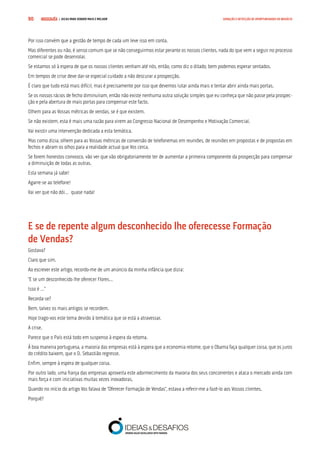 COMPRE JÁ ! | DICAS PARA VENDER MAIS E MELHOR90 GERAÇÃO E DETECÇÃO DE OPORTUNIDADES DE NEGÓCIO
Por isso convém que a gestão de tempo de cada um leve isso em conta.
Mas diferentes ou não, é senso comum que se não conseguirmos estar perante os nossos clientes, nada do que vem a seguir no processo
comercial se pode desenrolar.
Se estamos só à espera de que os nossos clientes venham até nós, então, como diz o ditado, bem podemos esperar sentados.
Em tempos de crise deve dar-se especial cuidado a não descurar a prospecção.
É claro que tudo está mais difícil, mas é precisamente por isso que devemos lutar ainda mais e tentar abrir ainda mais portas.
Se os nossos rácios de fecho diminuíram, então não existe nenhuma outra solução simples que eu conheça que não passe pela prospec-
ção e pela abertura de mais portas para compensar este facto.
Olhem para as Vossas métricas de vendas, se é que existem.
Se não existem, esta é mais uma razão para virem ao Congresso Nacional de Desempenho e Motivação Comercial.
Vai existir uma intervenção dedicada a esta temática.
Mas como dizia, olhem para as Vossas métricas de conversão de telefonemas em reuniões, de reuniões em propostas e de propostas em
fechos e abram os olhos para a realidade actual que Vos cerca.
Se forem honestos convosco, vão ver que vão obrigatoriamente ter de aumentar a primeira componente da prospecção para compensar
a diminuição de todas as outras.
Esta semana já sabe!
Agarre-se ao telefone!
Vai ver que não dói… quase nada!
E se de repente algum desconhecido lhe oferecesse Formação 		
de Vendas?
Gostava?
Claro que sim.
Ao escrever este artigo, recordo-me de um anúncio da minha infância que dizia:
“E se um desconhecido lhe oferecer Flores…
Isso é …”
Recorda-se?
Bem, talvez os mais antigos se recordem.
Hoje trago-vos este tema devido à temática que se está a atravessar.
A crise.
Parece que o País está todo em suspenso à espera da retoma.
À boa maneira portuguesa, a maioria das empresas está à espera que a economia retome, que o Obama faça qualquer coisa, que os juros
do crédito baixem, que o D. Sebastião regresse.
Enfim, sempre à espera de qualquer coisa.
Por outro lado, uma franja das empresas aproveita este adormecimento da maioria dos seus concorrentes e ataca o mercado ainda com
mais força e com iniciativas muitas vezes inovadoras.
Quando no início do artigo Vos falava de “Oferecer Formação de Vendas”, estava a referir-me a fazê-lo aos Vossos clientes.
Porquê?
 
