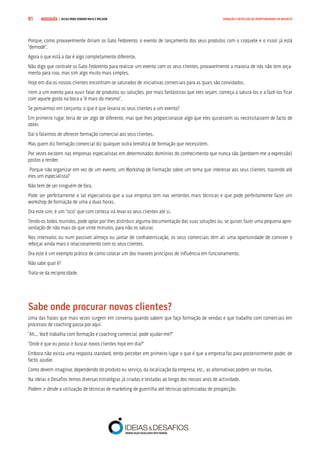 COMPRE JÁ ! | DICAS PARA VENDER MAIS E MELHOR91 GERAÇÃO E DETECÇÃO DE OPORTUNIDADES DE NEGÓCIO
Porque, como provavelmente diriam os Gato Fedorento, o evento de lançamento dos seus produtos com o croquete e o rissol já está
“demodé”.
Agora o que está a dar é algo completamente diferente.
Não digo que contrate os Gato Fedorento para realizar um evento com os seus clientes, provavelmente a maioria de nós não tem orça-
mento para isso, mas sim algo muito mais simples.
Hoje em dia os nossos clientes encontram-se saturados de iniciativas comerciais para as quais são convidados.
Irem a um evento para ouvir falar de produtos ou soluções, por mais fantásticos que eles sejam, começa a saturá-los e a fazê-los ficar
com aquele gosto na boca a “é mais do mesmo”.
Se pensarmos em conjunto, o que é que levaria os seus clientes a um evento?
Em primeiro lugar, teria de ser algo de diferente, mas que lhes proporcionasse algo que eles quisessem ou necessitassem de facto de
obter.
Daí o falarmos de oferecer formação comercial aos seus clientes.
Mas quem diz formação comercial diz qualquer outra temática de formação que necessitem.
Por vezes existem nas empresas especialistas em determinados domínios do conhecimento que nunca são (perdoem-me a expressão)
postos a render.
Porque não organizar em vez de um evento, um Workshop de Formação sobre um tema que interesse aos seus clientes, trazendo até
eles um especialista?
Não tem de ser ninguém de fora.
Pode ser perfeitamente o tal especialista que a sua empresa tem nas vertentes mais técnicas e que pode perfeitamente fazer um
workshop de formação de uma a duas horas.
Ora este sim, é um “isco” que com certeza irá levar os seus clientes até si.
Tendo-os todos reunidos, pode optar por lhes distribuir alguma documentação das suas soluções ou, se quiser, fazer uma pequena apre-
sentação de não mais do que vinte minutos, para não os saturar.
Nos intervalos ou num possível almoço ou jantar de confraternização, os seus comerciais têm ali uma oportunidade de conviver e
reforçar ainda mais o relacionamento com os seus clientes.
Ora este é um exemplo prático de como colocar um dos maiores princípios de influência em funcionamento.
Não sabe qual é?
Trata-se da reciprocidade.
Sabe onde procurar novos clientes?
Uma das frases que mais vezes surgem em conversa quando sabem que faço formação de vendas e que trabalho com comerciais em
processos de coaching passa por aqui:
“Ah... Você trabalha com formação e coaching comercial, pode ajudar-me?”
“Onde é que eu posso ir buscar novos clientes hoje em dia?”
Embora não exista uma resposta standard, tento perceber em primeiro lugar o que é que a empresa faz para posteriormente poder, de
facto, ajudar.
Como devem imaginar, dependendo do produto ou serviço, da localização da empresa, etc., as alternativas podem ser muitas.
Na Ideias e Desafios temos diversas estratégias já criadas e testadas ao longo dos nossos anos de actividade.
Podem ir desde a utilização de técnicas de marketing de guerrilha até técnicas optimizadas de prospecção.
 