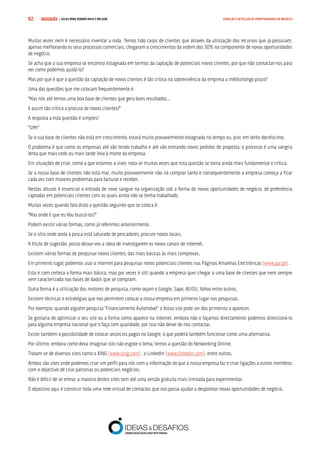 COMPRE JÁ ! | DICAS PARA VENDER MAIS E MELHOR92 GERAÇÃO E DETECÇÃO DE OPORTUNIDADES DE NEGÓCIO
Muitas vezes nem é necessário inventar a roda. Temos tido casos de clientes que através da utilização dos recursos que já possuíam,
apenas melhorando os seus processos comerciais, chegaram a crescimentos da ordem dos 30% na componente de novas oportunidades
de negócio.
Se acha que a sua empresa se encontra estagnada em termos da captação de potenciais novos clientes, por que não contactar-nos para
ver como podemos ajudá-lo?
Mas por que é que a questão da captação de novos clientes é tão crítica na sobrevivência da empresa a médio/longo prazo?
Uma das questões que me colocam frequentemente é:
“Mas nós até temos uma boa base de clientes que gera bons resultados…
é assim tão crítica a procura de novos clientes?”
A resposta a esta questão é simples!
“SIM!”
Se a sua base de clientes não está em crescimento, estará muito provavelmente estagnada no tempo ou, pior, em lento decréscimo.
O problema é que como as empresas até vão tendo trabalho e até vão entrando novos pedidos de proposta, o processo é uma sangria
lenta que mais cedo ou mais tarde leva à morte da empresa.
Em situações de crise, como a que estamos a viver, nota-se muitas vezes que esta questão se torna ainda mais fundamental e crítica.
Se a nossa base de clientes não está mal, muito provavelmente não irá comprar tanto e consequentemente a empresa começa a ficar
cada vez com maiores problemas para facturar e receber.
Nestas alturas é essencial a entrada de novo sangue na organização sob a forma de novas oportunidades de negócio, de preferência
captadas em potenciais clientes com os quais ainda não se tenha trabalhado.
Muitas vezes quando falo disto a questão seguinte que se coloca é:
“Mas onde é que eu Vou buscá-los?”
Podem existir várias formas, como já referimos anteriormente.
Se o sítio onde anda à pesca está saturado de pescadores, procure novos locais.
A título de sugestão, posso deixar-vos a ideia de investigarem os novos canais de internet.
Existem várias formas de pesquisar novos clientes, das mais básicas às mais complexas.
Em primeiro lugar, podemos usar a internet para pesquisar novos potenciais clientes nas Páginas Amarelas Electrónicas (www.pai.pt) .
Esta é com certeza a forma mais básica, mas por vezes é útil quando a empresa quer chegar a uma base de clientes que nem sempre
vem caracterizada nas bases de dados que se compram.
Outra forma é a utilização dos motores de pesquisa, como sejam o Google, Sapo, AEIOU, Yahoo entre outros.
Existem técnicas e estratégias que nos permitem colocar a nossa empresa em primeiro lugar nas pesquisas.
Por exemplo, quando alguém pesquisa “Financiamento Automóvel” o Vosso site pode ser dos primeiros a aparecer.
Se gostaria de optimizar o seu site ou a forma como aparece na internet, embora não o façamos directamente podemos direccioná-lo
para alguma empresa nacional que o faça com qualidade, por isso não deixe de nos contactar.
Existe também a possibilidade de colocar anúncios pagos no Google, o que poderá também funcionar como uma alternativa.
Por último, embora como deva imaginar isto não esgote o tema, temos a questão do Networking Online.
Tratam-se de diversos sites como o XING (www.xing.com) , o LinkedIn (www.linkedin.com), entre outros.
Ambos são sites onde podemos criar um perfil para nós com a informação do que a nossa empresa faz e criar ligações a outros membros
com o objectivo de criar parcerias ou potenciais negócios.
Não é difícil de se entrar, a maioria destes sites tem até uma versão gratuita mais limitada para experimentar.
O objectivo aqui é construir toda uma rede virtual de contactos que nos possa ajudar a despoletar novas oportunidades de negócio.
 