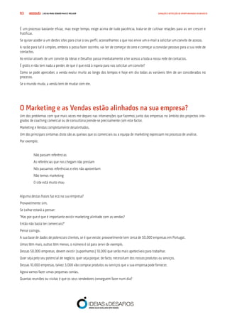COMPRE JÁ ! | DICAS PARA VENDER MAIS E MELHOR93 GERAÇÃO E DETECÇÃO DE OPORTUNIDADES DE NEGÓCIO
É um processo bastante eficaz, mas exige tempo, exige acima de tudo paciência, trata-se de cultivar relações para as ver crescer e
frutificar.
Se quiser aceder a um destes sites para criar o seu perfil, aconselhamos a que nos envie um e-mail a solicitar um convite de acesso.
A razão para tal é simples, embora o possa fazer sozinho, vai ter de começar do zero e começar a convidar pessoas para a sua rede de
contactos.
Ao entrar através de um convite da Ideias e Desafios passa imediatamente a ter acesso a toda a nossa rede de contactos.
É grátis e não tem nada a perder, de que é que está à espera para nos solicitar um convite?
Como se pode aperceber, a venda evolui muito ao longo dos tempos e hoje em dia todas as variáveis têm de ser consideradas no
processo.
Se o mundo muda, a venda tem de mudar com ele.
O Marketing e as Vendas estão alinhados na sua empresa?
Um dos problemas com que mais vezes me deparo nas intervenções que fazemos junto das empresas no âmbito dos projectos inte-
grados de coaching comercial ou de consultoria prende-se precisamente com este factor.
Marketing e Vendas completamente desalinhados.
Um dos principais sintomas disto são as queixas que os comerciais ou a equipa de marketing expressam no processo de análise.
Por exemplo:
Não passam referências
As referências que nos chegam não prestam
Nós passamos referências e eles não aproveitam
Não temos marketing
O site está muito mau
Alguma destas frases faz eco na sua empresa?
Provavelmente sim.
Se calhar estará a pensar:
“Mas por que é que é importante existir marketing alinhado com as vendas?
Então não basta ter comerciais?”
Pense comigo.
A sua base de dados de potenciais clientes, se é que existe, provavelmente tem cerca de 50.000 empresas em Portugal.
Umas têm mais, outras têm menos, o número é só para servir de exemplo.
Dessas 50.000 empresas, devem existir (suponhamos) 10.000 que serão mais apetecíveis para trabalhar.
Quer seja pelo seu potencial de negócio, quer seja porque, de facto, necessitam dos nossos produtos ou serviços.
Dessas 10.000 empresas, talvez 3.000 vão comprar produtos ou serviços que a sua empresa pode fornecer.
Agora vamos fazer umas pequenas contas.
Quantas reuniões ou visitas é que os seus vendedores conseguem fazer num dia?
 