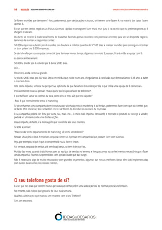 COMPRE JÁ ! | DICAS PARA VENDER MAIS E MELHOR94 GERAÇÃO E DETECÇÃO DE OPORTUNIDADES DE NEGÓCIO
Se forem reuniões que demorem 1 hora, pelo menos, com deslocações e atrasos, se tiverem sorte fazem 4, na maioria dos casos fazem
apenas 3.
Eu sei que em certos negócios as Visitas são mais rápidas e conseguem fazer mais, mas para o raciocínio que eu pretendo provocar, 4
chegam e sobram.
Ora bem, se recorrer à tradicional forma de trabalhar, fazendo apenas reuniões com potenciais clientes para ver se despoleta negócio,
teríamos de realizar as seguintes contas:
50.000 empresas a dividir por 4 reuniões por dia daria a módica quantia de 12.500 dias a realizar reuniões para conseguir encontrar
as suas potenciais 3.000 empresas.
Se decidir reforçar a sua equipa comercial para demorar menos tempo, digamos com mais 5 pessoas, ficará então a equipa com 6.
As contas então seriam:
50.000 a dividir por 4 a dividir por 6 daria: 2083 dias.
Ufa!...
O número ainda continua grande.
Se dividir 2083 dias por 222 dias úteis em média que existe num ano, chegaríamos à conclusão que demoraríamos 9,33 anos a bater
o mercado todo.
Isto, como reparou, se fosse na perspectiva optimista de que faríamos 4 reuniões por dia e que tinha uma equipa de 6 comerciais.
Provavelmente estará a pensar: “mas o que é que eu posso fazer de diferente?”
E que tal fazer saltar os coelhos da toca, como diria o meu avô que era caçador?
Aqui é que normalmente entra o marketing.
Se desenharmos uma campanha bem estruturada e alinhada entra o marketing e as Vendas, poderemos fazer com que os clientes que,
de facto, têm interesse, Vos contactem em vez de terem de descobri-los no meio da multidão.
Essa campanha poderá ser feita por carta, fax, mail, etc… o meio não importa, consoante o mercado o produto ou serviço a vender,
poderá ser utilizada cada uma destas opções.
O que importa, de facto, é a mensagem que transmite aos seus clientes.
Se está a pensar:
“Mas eu não tenho departamento de marketing, só tenho vendedores?”
Nessas situações o ideal é envolver a equipa comercial e pensar em campanhas que possam fazer com sucesso.
Veja, por exemplo, o que é que a concorrência está a fazer e inove.
Vai ver que a equipa de vendas até tem boas ideias, só tem é de ouvi-los.
Muitas das vezes, quando trabalhamos com as equipas de vendas no terreno, e lhes passamos os conhecimentos necessários para fazer
uma campanha, ficamos surpreendidos com a criatividade que dali surge.
Não é necessário algo de muito rebuscado e com grandes orçamentos, algumas das nossas melhores ideias têm sido implementadas
com custos baixíssimos nos nossos clientes.
O seu telefone gosta de si?
Eu sei que nos dias que correm muitas pessoas que conheço têm uma adoração fora do normal pelo seu telemóvel.
No entanto, não é disso que gostaria de falar esta semana.
Qual foi a última vez que marcou um encontro com o seu Telefone?
Sim, um encontro.
 