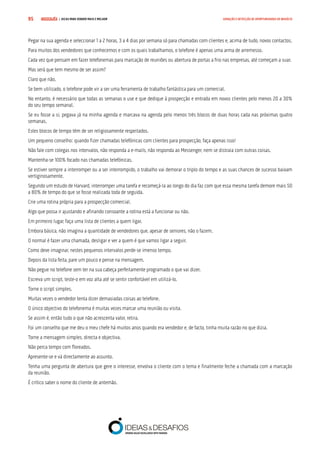 COMPRE JÁ ! | DICAS PARA VENDER MAIS E MELHOR95 GERAÇÃO E DETECÇÃO DE OPORTUNIDADES DE NEGÓCIO
Pegar na sua agenda e seleccionar 1 a 2 horas, 3 a 4 dias por semana só para chamadas com clientes e, acima de tudo, novos contactos.
Para muitos dos vendedores que conhecemos e com os quais trabalhamos, o telefone é apenas uma arma de arremesso.
Cada vez que pensam em fazer telefonemas para marcação de reuniões ou abertura de portas a frio nas empresas, até começam a suar.
Mas será que tem mesmo de ser assim?
Claro que não.
Se bem utilizado, o telefone pode vir a ser uma ferramenta de trabalho fantástica para um comercial.
No entanto, é necessário que todas as semanas o use e que dedique à prospecção e entrada em novos clientes pelo menos 20 a 30%
do seu tempo semanal.
Se eu fosse a si, pegava já na minha agenda e marcava na agenda pelo menos três blocos de duas horas cada nas próximas quatro
semanas.
Estes blocos de tempo têm de ser religiosamente respeitados.
Um pequeno conselho: quando fizer chamadas telefónicas com clientes para prospecção, faça apenas isso!
Não fale com colegas nos intervalos, não responda a e-mails, não responda ao Messenger, nem se distraia com outras coisas.
Mantenha-se 100% focado nas chamadas telefónicas.
Se estiver sempre a interromper ou a ser interrompido, o trabalho vai demorar o triplo do tempo e as suas chances de sucesso baixam
vertiginosamente.
Segundo um estudo de Harvard, interromper uma tarefa e recomeçá-la ao longo do dia faz com que essa mesma tarefa demore mais 50
a 80% de tempo do que se fosse realizada toda de seguida.
Crie uma rotina própria para a prospecção comercial.
Algo que possa ir ajustando e afinando consoante a rotina está a funcionar ou não.
Em primeiro lugar, faça uma lista de clientes a quem ligar.
Embora básica, não imagina a quantidade de vendedores que, apesar de seniores, não o fazem.
O normal é fazer uma chamada, desligar e ver a quem é que vamos ligar a seguir.
Como deve imaginar, nestes pequenos intervalos perde-se imenso tempo.
Depois da lista feita, pare um pouco e pense na mensagem.
Não pegue no telefone sem ter na sua cabeça perfeitamente programado o que vai dizer.
Escreva um script, teste-o em voz alta até se sentir confortável em utilizá-lo.
Torne o script simples.
Muitas vezes o vendedor tenta dizer demasiadas coisas ao telefone.
O único objectivo do telefonema é muitas vezes marcar uma reunião ou visita.
Se assim é, então tudo o que não acrescenta valor, retira.
Foi um conselho que me deu o meu chefe há muitos anos quando era vendedor e, de facto, tinha muita razão no que dizia.
Torne a mensagem simples, directa e objectiva.
Não perca tempo com floreados.
Apresente-se e vá directamente ao assunto.
Tenha uma pergunta de abertura que gere o interesse, envolva o cliente com o tema e finalmente feche a chamada com a marcação
da reunião.
É crítico saber o nome do cliente de antemão.
 