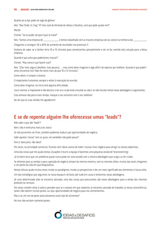 COMPRE JÁ ! | DICAS PARA VENDER MAIS E MELHOR96 GERAÇÃO E DETECÇÃO DE OPORTUNIDADES DE NEGÓCIO
Quanto ao script, pode ser algo do género:
Nós: “Boa Tarde, Sr. Eng.º X? Fala José de Almeida da Ideias e Desafios, será que pode ajudar-me?”
PAUSA
Cliente: “Se eu puder, do que é que se trata?”
Nós: “Somos uma empresa de ___________ e temos trabalhado com as maiores empresas do seu sector na melhoria dos _________.
Chegamos a conseguir 30 a 40% de aumento de resultados nos processos Y.
Gostaria de saber se o Senhor teria 10 a 15 minutos para conversarmos pessoalmente e ver se faz sentido esta solução para a Vossa
empresa.
Quando é que acha que poderíamos marcar?”
Cliente: “Mas como é que fazem isso?”
Nós: “(Dar mais alguns detalhes, mas poucos), … mas como deve imaginar é algo difícil de explicar por telefone. Quando é que poderí-
amos encontrar-nos? Não lhe tomo mais do que 10 a 15 minutos.”
Como vêem, é simples e directo.
O importante é estarmos sempre a voltar à marcação da reunião.
Como deve imaginar, no início terá alguma dificuldade.
Isso é normal, o importante é não desistir, e ver se o script está a resultar ou não e se não resultar tentar novas abordagens e argumentos.
Esta semana não perca mais tempo, marque o seu encontro com o seu telefone!
Vai ver que as suas vendas lhe agradecem!
E se de repente alguém lhe oferecesse umas “leads”?
Não sabe o que são “leads”?
Bem, não é nenhuma marca de Jeans!
Se não quisermos ser finos, também podemos traduzir por oportunidades de negócio.
Sabe aquelas “coisas” sem as quais um vendedor não pode passar?
Pois é, dava jeito, não dava?
Por vezes, na actividade comercial, ficamos sem ideias acerca de onde ir buscar mais negócio para atingir os nossos objectivos.
Uma das coisas que me ajuda nestas situações é reunir a equipa e fazermos uma pequena sessão de “brainstorming”.
Já Einstein dizia que um problema quase nunca pode ser solucionado com a mesma abordagem que surgiu ou foi criado.
Se olhamos para as vendas e para a geração de negócio sempre da mesma maneira, com os mesmos olhos, muitas das vezes chegamos
a um ponto da vida em que bloqueamos.
Nestas alturas ajuda muitas vezes mudar os paradigmas, mudar as perspectivas e dar um novo significado aos elementos à nossa volta.
Um das estratégias que seguimos na nossa equipa é, de facto, pôr tudo em causa e tentarmos novas abordagens.
Se uma determinada área se encontra saturada, uma das coisas que procuramos são novas abordagens para a venda dos mesmos
produtos ou serviços.
Por vezes convém olhar à volta e perceber que se o oceano em que nadamos se encontra saturado de tubarões (a nossa concorrência),
talvez não sobrem muitos peixes, ou seja, oportunidades de negócio para nos alimentarmos.
Mas e se, em vez de peixe, procurássemos outro tipo de alimentos?
No mar não existem somente peixes.
 
