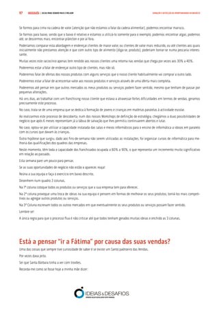 COMPRE JÁ ! | DICAS PARA VENDER MAIS E MELHOR97 GERAÇÃO E DETECÇÃO DE OPORTUNIDADES DE NEGÓCIO
Se formos para cima na cadeia de valor (atenção que não estamos a falar da cadeia alimentar), podemos encontrar marisco.
Se formos para baixo, sendo que o baixo é relativo e estamos a utilizá-lo somente para o exemplo, podemos encontrar algas, podemos
até, se descermos mais, encontrar plâncton e por aí fora.
Poderíamos comparar esta abordagem e endereçar clientes de maior valor, ou clientes de valor mais reduzido, ou até clientes aos quais
inicialmente não prestamos atenção e que com outro tipo de alimento (diga-se, produto), poderiam tornar-se numa pescaria interes-
sante.
Muitas vezes este raciocínio apenas tem rendido aos nossos clientes uma retoma nas vendas que chega por vezes aos 30% a 40%.
Poderemos estar a falar de endereçar outro tipo de clientes, mas não só.
Poderemos falar de ofertas dos nossos produtos com alguns serviços que o nosso cliente habitualmente vai comprar a outro lado.
Poderemos estar a falar de acrescentar valor aos nossos produtos e serviços através de uma oferta mais completa.
Poderemos até pensar em que outros mercados os meus produtos ou serviços podem fazer sentido, mesmo que tenham de passar por
pequenas alterações.
Há uns dias, ao trabalhar com um franchising nosso cliente que estava a atravessar fortes dificuldades em termos de vendas, geramos
precisamente este processo.
No caso, trata-se de uma empresa que se dedica à formação de jovens e crianças em matérias paralelas à actividade escolar.
Ao realizarmos este processo de descoberta, num dos nossos Workshops de definição de estratégia, chegámos a duas possibilidades de
negócio que após 6 meses representam já a tábua de salvação que lhes permitiu continuarem abertos e lutar.
No caso, optou-se por utilizar a capacidade instalada das salas e meios informáticos para o ensino de informática a idosos em paralelo
com os cursos que davam às crianças.
Outra hipótese que surgiu, dado aos fins-de-semana não serem utilizadas as instalações, foi organizar cursos de informática para me-
lhoria das qualificações dos quadros das empresas.
Neste momento, têm toda a capacidade dos franchisados ocupada a 80% a 90%, o que representa um incremento muito significativo
em relação ao passado.
Esta semana pare um pouco para pensar.
Se as suas oportunidades de negócio não estão a aparecer, reaja!
Reúna a sua equipa e faça o exercício em baixo descrito.
Desenhem num quadro 3 colunas.
Na 1ª coluna coloque todos os produtos ou serviços que a sua empresa tem para oferecer.
Na 2ª coluna provoque uma troca de ideias na sua equipa e pensem em formas de melhorar os seus produtos, torná-los mais competi-
tivos ou agregar outros produtos ou serviços.
Na 3ª Coluna escrevam todos os outros mercados em que eventualmente os seus produtos ou serviços possam fazer sentido.
Lembre-se!
A única regra para que o processo flua é não criticar até que todos tenham gerados muitas ideias e enchido as 3 colunas.
Está a pensar “ir a Fátima” por causa das suas vendas?
Uma das coisas que sempre tive curiosidade de saber é se existe um Santo padroeiro das Vendas.
Por vezes dava jeito.
Sei que Santa Bárbara tinha a ver com trovões.
Recorda-me como se fosse hoje a minha mãe dizer:
 