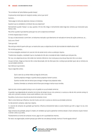COMPRE JÁ ! | DICAS PARA VENDER MAIS E MELHOR98 GERAÇÃO E DETECÇÃO DE OPORTUNIDADES DE NEGÓCIO
“Só se lembram de Santa Bárbara quando troveja”.
Se pensarmos neste tópico em relação às vendas, como é que seria?
Hummm…
Talvez pegar no tema dos objectivos mensais e trimestrais.
Quando é que os vendedores se lembram dos seus objectivos?
Normalmente quando “troveja”, ou seja, quando o fim do mês chega e normalmente estão longe dos números que necessitam para
fechar o mês.
Mas afinal, quando é que devemos preocupar-nos com os objectivos de Vendas?
A minha resposta típica é nunca!
Ou seja, se tudo estivesse a correr bem, se tivéssemos realizado o que deveríamos ter realizado em termos de acções comerciais, se...
Está a ver o filme?
Claro que está!
Mas será que ainda há quem ache que, na maioria dos casos, os objectivos do mês são resultado do trabalho desse mês?
Por incrível que pareça...
As únicas excepções acontecem em caso de ciclos de venda muito curtos ou venda por impulso.
Tirando estas situações, a realidade é que os resultados do mês são o resultado de todo o trabalho que está para trás.
Por isso, se os objectivos do seu mês estão mal, lamento informá-lo, mas muito pouca coisa do que faça este mês o vai salvar.
Se quer, de facto, chegar ao meio do mês e estar descansado, tem de olhar para trás e começar por perceber quais são os números da
sua actividade comercial.
Que métricas é que existem.
Faça as seguintes contas:
Qual o valor da sua venda média ao longo do último ano;
Quantas propostas entregou e quantas dessas propostas tiveram sucesso;
Quantas reuniões teve de realizar para conseguir entregar essas propostas todas;
Quantas chamadas ou contactos teve de fazer para conseguir realizar essas reuniões.
Após ter estes números poderá começar a ver um padrão na sua actividade comercial.
A questão é que dependendo do tamanho (em termos de tempo) do seu ciclo comercial, o sucesso ou não do mês corrente começa lá
atrás com o primeiro contacto, muitas vezes telefónico, com o seu cliente.
Na prática, muita coisa se resume ao volume de contactos inicial.
Não é o único factor que influencia, mas tem muito a ver com o sucesso ou não da sua actividade comercial.
Se não existirem contactos, nada mais importa.
E o volume de contactos de qualidade que fazemos influencia directamente todos os outros factores que vêm a seguir no seu ciclo
comercial.
Digo contactos de qualidade, porque é simples um vendedor que queira apresentar números desatar a fazer contactos só para mostrar
e encher o olho à sua chefia.
Paralelamente ao número de contactos iniciais, joga-se com a qualidade dos mesmos.
Por vezes, nas organizações, existem pessoas que sofrem de uma doença tramada, chama-se “reunite aguda crónica”!
 